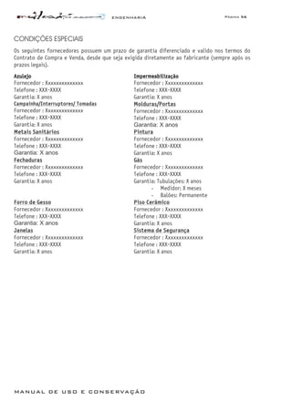 ENGENHARIA Página 56
MANUAL DE USO E CONSERVAÇÃO
CONDIÇÕES ESPECIAIS
Os seguintes fornecedores possuem um prazo de garantia diferenciado e valido nos termos do
Contrato de Compra e Venda, desde que seja exigida diretamente ao fabricante (sempre após os
prazos legais).
Azulejo
Fornecedor : Xxxxxxxxxxxxxx
Telefone : XXX-XXXX
Garantia: X anos
Impermeabilização
Fornecedor : Xxxxxxxxxxxxxx
Telefone : XXX-XXXX
Garantia: X anos
Campainha/Interruptores/ Tomadas
Fornecedor : Xxxxxxxxxxxxxx
Telefone : XXX-XXXX
Garantia: X anos
Molduras/Portas
Fornecedor : Xxxxxxxxxxxxxx
Telefone : XXX-XXXX
Garantia: X anos
Metais Sanitários
Fornecedor : Xxxxxxxxxxxxxx
Telefone : XXX-XXXX
Garantia: X anos
Pintura
Fornecedor : Xxxxxxxxxxxxxx
Telefone : XXX-XXXX
Garantia: X anos
Fechaduras
Fornecedor : Xxxxxxxxxxxxxx
Telefone : XXX-XXXX
Garantia: X anos
Gás
Fornecedor : Xxxxxxxxxxxxxx
Telefone : XXX-XXXX
Garantia: Tubulações: X anos
- Medidor: X meses
- Balões: Permanente
Forro de Gesso
Fornecedor : Xxxxxxxxxxxxxx
Telefone : XXX-XXXX
Garantia: X anos
Piso Cerâmico
Fornecedor : Xxxxxxxxxxxxxx
Telefone : XXX-XXXX
Garantia: X anos
Janelas
Fornecedor : Xxxxxxxxxxxxxx
Telefone : XXX-XXXX
Garantia: X anos
Sistema de Segurança
Fornecedor : Xxxxxxxxxxxxxx
Telefone : XXX-XXXX
Garantia: X anos
 