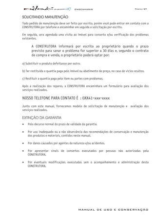 ENGENHARIA Página 57
MANUAL DE USO E CONSERVAÇÃO
SOLICITANDO MANUTENÇÃO
Todo pedido de manutenção deve ser feito por escrito, porém você pode entrar em contato com a
CONSTRUTORA por telefone e encaminhar em seguida a solicitação por escrito.
Em seguida, sera agendada uma visita ao imóvel para conserto e/ou verificação dos problemas
existentes.
A CONSTRUTORA informará por escrito ao proprietário quando o prazo
previsto para sanar o problema for superior a 30 dias e, segundo o contrato
de compra e venda, o proprietário poderá optar por:
a) Substituir o produto defeituoso por outro.
b) Ter restituída a quantia paga pelo imóvel ou abatimento de preço, no caso de vícios ocultos.
c) Restituir a quantia paga pelo item ou partes com problemas.
Após a realização dos reparos, a CONSTRUTORA encaminhara um formulário para avaliação dos
serviços realizados.
NOSSO TELEFONE PARA CONTATO É : 0XX41-xxx-xxxx
Junto com este manual, fornecemos modelo de solicitação de manutenção e avaliação dos
serviços realizados.
EXTINÇÃO DA GARANTIA
• Pelo decurso normal do prazo de validade da garantia.
• Por uso inadequado ou a não observância das recomendações de conservação e manutenção
dos produtos e materiais, contidos neste manual.
• Por danos causados por agentes da natureza e/ou acidentes.
• Por apresentar sinais de consertos executados por pessoas não autorizadas pela
CONSTRUTORA.
• Por eventuais modificações executadas sem o acompanhamento e administração desta
CONSTRUTORA.
 