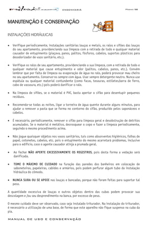 ENGENHARIA Página 58
MANUAL DE USO E CONSERVAÇÃO
MANUTENÇÃO E CONSERVAÇÃO
INSTALAÇÕES HIDRÁULICAS
• Verifique periodicamente, instalações sanitárias louças e metais, os ralos e sifões das louças
do seu apartamento, providenciando sua limpeza com a retirada de todo e qualquer material
causador de entupimento (piaçava, panos, palitos, fósforos, cabelos, suportes plásticos para
desodorizador de vazo sanitário, etc.).
• Verifique os ralos de seu apartamento, providenciando a sua limpeza, com a retirada de todo e
qualquer material que cause entupimento e odor (palitos, cabelos, panos, etc.). Convém
lembrar que por falta de limpeza ou evaporação de água no ralo, poderá provocar mau cheiro
no seu apartamento. Conserve-os sempre com água. Usar sempre detergente neutro. Nunca use
espátula ou qualquer material contundente (como facas, tesouras, estiletes,barra de ferro,
cabo de vassoura, etc.) pois poderá danificar o ralo.
• Na limpeza de sifões, se o material é PVC, basta apertar o sifão para desentupir pequenos
resíduos.
• Recomenda-se todas as noites, ligar a torneira de água quente durante alguns minutos, para
ajudar a remover a pasta que se forma no contorno do sifão, produzido pelos saponáceos e
cabelos.
• É necessário, periodicamente, remover o sifão para limpeza geral e desobstrução de detritos
acumulados. Se o material é metálico, desrosquear o copo e fazer a limpeza periodicamente,
seguindo o mesmo procedimento acima.
• Não jogue quaisquer objetos nos vasos sanitários, tais como absorventes higiênicos, folhas de
papel, cotonetes, cabelos, etc. pois o entupimento do mesmo acarretará problemas, inclusive
para o edifício, caso o agente causador atinja a prumada geral.
• Ao fechar NÃO APERTE EXCESSIVAMENTE OS REGISTROS, pois desta forma a vedação será
danificada.
• TOME O MÁXIMO DE CUIDADO na furação das paredes dos banheiros em colocação de
saboneteiras, papeleiras, cabides e armários, pois podem perfurar algum tubo da instalação
hidráulica do cômodo.
• NUNCA SUBA OU SE APOIE nas louças e bancadas, porque não foram feitas para suportar tal
peso.
A quantidade excessiva de louças e outros objetos dentro das cubas podem provocar sua
descolagem e /ou seu desprendimento na banca, por excesso de peso.
O mesmo cuidado deve ser observado, caso seja instalado triturador. Na instalação do triturador,
é necessário a utilização de uma base, de forma que este aparelho não fique suspenso na cuba da
pia.
 
