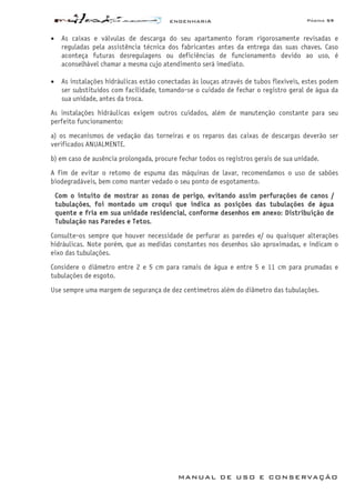 ENGENHARIA Página 59
MANUAL DE USO E CONSERVAÇÃO
• As caixas e válvulas de descarga do seu apartamento foram rigorosamente revisadas e
reguladas pela assistência técnica dos fabricantes antes da entrega das suas chaves. Caso
aconteça futuras desregulagens ou deficiências de funcionamento devido ao uso, é
aconselhável chamar a mesma cujo atendimento será imediato.
• As instalações hidráulicas estão conectadas às louças através de tubos flexíveis, estes podem
ser substituídos com facilidade, tomando-se o cuidado de fechar o registro geral de água da
sua unidade, antes da troca.
As instalações hidráulicas exigem outros cuidados, além de manutenção constante para seu
perfeito funcionamento:
a) os mecanismos de vedação das torneiras e os reparos das caixas de descargas deverão ser
verificados ANUALMENTE.
b) em caso de ausência prolongada, procure fechar todos os registros gerais de sua unidade.
A fim de evitar o retomo de espuma das máquinas de lavar, recomendamos o uso de sabões
biodegradáveis, bem como manter vedado o seu ponto de esgotamento.
Com o intuito de mostrar as zonas de perigo, evitando assim perfurações de canos /
tubulações, foi montado um croqui que indica as posições das tubulações de água
quente e fria em sua unidade residencial, conforme desenhos em anexo: Distribuição de
Tubulação nas Paredes e Tetos.
Consulte-os sempre que houver necessidade de perfurar as paredes e/ ou quaisquer alterações
hidráulicas. Note porém, que as medidas constantes nos desenhos são aproximadas, e indicam o
eixo das tubulações.
Considere o diâmetro entre 2 e 5 cm para ramais de água e entre 5 e 11 cm para prumadas e
tubulações de esgoto.
Use sempre uma margem de segurança de dez centímetros além do diâmetro das tubulações.
 