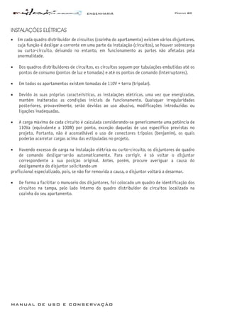 ENGENHARIA Página 60
MANUAL DE USO E CONSERVAÇÃO
INSTALAÇÕES ELÉTRICAS
• Em cada quadro distribuidor de circuitos (cozinha do apartamento) existem vários disjuntores,
cuja função é desligar a corrente em uma parte da instalação (circuitos), se houver sobrecarga
ou curto-circuito, deixando no entanto, em funcionamento as partes não afetadas pela
anormalidade.
• Dos quadros distribuidores de circuitos, os circuitos seguem por tubulações embutidas até os
pontos de consumo (pontos de luz e tomadas) e até os pontos de comando (interruptores).
• Em todos os apartamentos existem tomadas de 110V + terra (tripolar).
• Devido às suas próprias características, as instalações elétricas, uma vez que energizadas,
mantém inalteradas as condições iniciais de funcionamento. Quaisquer irregularidades
posteriores, provavelmente, serão devidas ao uso abusivo, modificações introduzidas ou
ligações inadequadas.
• A carga máxima de cada circuito é calculada considerando-se genericamente uma potência de
110Va (equivalente a 100W) por ponto, exceção daquelas de uso específico previstas no
projeto. Portanto, não é aconselhável o uso de conectores tripolos (benjamim), os quais
poderão acarretar cargas acima das estipuladas no projeto.
• Havendo excesso de carga na instalação elétrica ou curto-circuito, os disjuntores do quadro
de comando desligar-se-ão automaticamente. Para corrigir, é só voltar o disjuntor
correspondente a sua posição original. Antes, porém, procure averiguar a causa do
desligamento do disjuntor solicitando um
profissional especializado, pois, se não for removida a causa, o disjuntor voltará a desarmar.
• De forma a facilitar o manuseio dos disjuntores, foi colocado um quadro de identificação dos
circuitos na tampa, pelo lado interno do quadro distribuidor de circuitos localizado na
cozinha do seu apartamento.
 