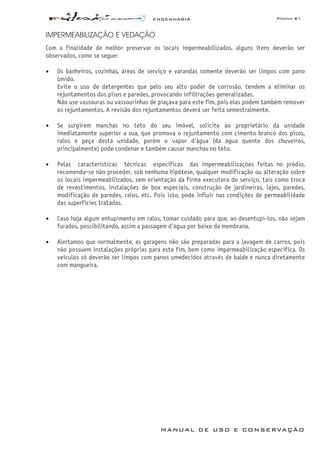ENGENHARIA Página 61
MANUAL DE USO E CONSERVAÇÃO
IMPERMEABILIZAÇÃO E VEDAÇÃO
Com a finalidade de melhor preservar os locais impermeabilizados, alguns itens deverão ser
observados, como se segue:
• Os banheiros, cozinhas, áreas de serviço e varandas somente deverão ser limpos com pano
úmido.
Evite o uso de detergentes que pelo seu alto poder de corrosão, tendem a eliminar os
rejuntamentos dos pisos e paredes, provocando infiltrações generalizadas.
Não use vassouras ou vassourinhas de piaçava para este fim, pois elas podem também remover
os rejuntamentos. A revisão dos rejuntamentos deverá ser feita semestralmente.
• Se surgirem manchas no teto do seu imóvel, solicite ao proprietário da unidade
imediatamente superior a sua, que promova o rejuntamento com cimento branco dos pisos,
ralos e peça desta unidade, porém o vapor d
1
água (da água quente dos chuveiros,
principalmente) pode condenar e também causar manchas no teto.
• Pelas características técnicas específicas das impermeabilizações feitas no prédio,
recomenda-se não proceder, sob nenhuma hipótese, qualquer modificação ou alteração sobre
os locais impermeabilizados, sem orientação da firma executora do serviço, tais como troca
de revestimentos, instalações de box especiais, construção de jardineiras, lajes, paredes,
modificação de paredes, ralos, etc. Pois isto, pode influir nas condições de permeabilidade
das superfícies tratadas.
• Caso haja algum entupimento em ralos, tomar cuidado para que, ao desentupi-los, não sejam
furados, possibilitando, assim a passagem d'água por baixo da membrana.
• Alertamos que normalmente, as garagens não são preparadas para a lavagem de carros, pois
não possuem instalações próprias para este fim, bem como impermeabilização específica. Os
veículos só deverão ser limpos com panos umedecidos através de balde e nunca diretamente
com mangueira.
 