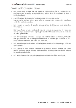 ENGENHARIA Página 63
MANUAL DE USO E CONSERVAÇÃO
CONSERVAÇÃO DE PAREDES E PISOS
• Caso surjam mofos, as áreas afetadas podem ser limpas com escova, aplicando a solução:
(80 g de fosfato trissódico, 30 g de detergente neutro, 90 ml de hipocloreto de sódio e
2.700 ml de água).
• A superfície deve ser enxaguada com água limpa, e seca com pano úmido.
Deve-se evitar contato com a pele, olhos e inclusive com componentes metálicos,
existentes nas águas tratadas.
• Para remover as manchas de paredes, pintadas a base de látex, usar pasta auto-plex.
Limpar a seco.
• Não limpe pisos e paredes revestidas de material cerâmico com vassouras de piaçava ou
escova, porque estas removem o rejunte, provocando infiltrações em outros cômodos ou
em outro apartamento.
• Para limpeza de pisos cerâmicos e azulejos, usar produtos a base de amoníaco, misturado
com água, de acordo com as instruções na embalagem do produto. Após a secagem do piso,
passar um pano umedecido com álcool para dar brilho.
• Para limpeza de juntas encardidas, usar detergente neutro, misturado com água e 10% de
água sanitária.
• Para limpeza de pisos, paredes e tampos em granito ou mármore deve-se usar sabão
neutro. Após secar, passar um pano macio embebido em solução de água+álcool, polindo
em seguida para dar brilho.
• Para remoção de manchas em tapetes e carpetes procure o revendedor autorizado
 