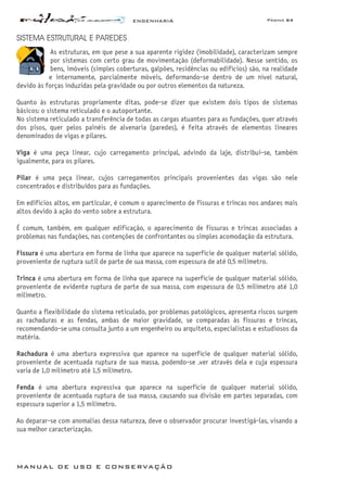 ENGENHARIA Página 64
MANUAL DE USO E CONSERVAÇÃO
SISTEMA ESTRUTURAL E PAREDES
As estruturas, em que pese a sua aparente rigidez (imobilidade), caracterizam sempre
por sistemas com certo grau de movimentação (deformabilidade). Nesse sentido, os
bens, imóveis (simples coberturas, galpões, residências ou edifícios) são, na realidade
e internamente, parcialmente móveis, deformando-se dentro de um nível natural,
devido às forças induzidas pela gravidade ou por outros elementos da natureza.
Quanto às estruturas propriamente ditas, pode-se dizer que existem dois tipos de sistemas
básicos: o sistema reticulado e o autoportante.
No sistema reticulado a transferência de todas as cargas atuantes para as fundações, quer através
dos pisos, quer pelos painéis de alvenaria (paredes), é feita através de elementos lineares
denominados de vigas e pilares.
Viga é uma peça linear, cujo carregamento principal, advindo da laje, distribui-se, também
igualmente, para os pilares.
Pilar é uma peça linear, cujos carregamentos principais provenientes das vigas são nele
concentrados e distribuídos para as fundações.
Em edifícios altos, em particular, é comum o aparecimento de fissuras e trincas nos andares mais
altos devido à ação do vento sobre a estrutura.
É comum, também, em qualquer edificação, o aparecimento de fissuras e trincas associadas a
problemas nas fundações, nas contenções de confrontantes ou simples acomodação da estrutura.
Fissura é uma abertura em forma de linha que aparece na superfície de qualquer material sólido,
proveniente de ruptura sutil de parte de sua massa, com espessura de até 0,5 milímetro.
Trinca é uma abertura em forma de linha que aparece na superfície de qualquer material sólido,
proveniente de evidente ruptura de parte de sua massa, com espessura de 0,5 milímetro até 1,0
milímetro.
Quanto a flexibilidade do sistema reticulado, por problemas patológicos, apresenta riscos surgem
as rachaduras e as fendas, ambas de maior gravidade, se comparadas às fissuras e trincas,
recomendando-se uma consulta junto a um engenheiro ou arquiteto, especialistas e estudiosos da
matéria.
Rachadura é uma abertura expressiva que aparece na superfície de qualquer material sólido,
proveniente de acentuada ruptura de sua massa, podendo-se ‚ver através dela e cuja espessura
varia de 1,0 milímetro até 1,5 milímetro.
Fenda é uma abertura expressiva que aparece na superfície de qualquer material sólido,
proveniente de acentuada ruptura de sua massa, causando sua divisão em partes separadas, com
espessura superior a 1,5 milímetro.
Ao deparar-se com anomalias dessa natureza, deve o observador procurar investigá-las, visando a
sua melhor caracterização.
 