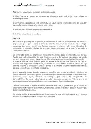 ENGENHARIA Página 65
MANUAL DE USO E CONSERVAÇÃO
As primeiras providências podem ser assim relacionadas:
1. Identificar se as mesmas encontram-se em elementos estruturais (lajes, vigas, pilares ou
alvenaria portante);
2. Verificar se a peça lesada está submetida, por algum agente externo (presença de água, por
exemplo) a um processo de deterioração progressiva;
3. Verificar a estabilidade ou progresso da anomalia.
4. Verificar a magnitude da abertura.
PAREDES
As alvenarias, que compõem as paredes, são elementos de vedação ou fechamento, os materiais
empregados, quer sejam de barro, cerâmica ou concreto, necessitam acompanhar a movimentação
estrutural, bem como resistir aos fatores externos e internos tais como alterações de
temperatura e umidade relativa do ar, estes últimos atenuados se a elas for aplicado o
revestimento correto.
De outro lado, como são empregados numa obra materiais e peças diferenciadas, que por sua
função, quer pela composição de seus elementos, deve-se ter cuidado na execução da junção
entre os mesmos pois, se seus elementos são diferentes, seus comportamentos também o serão.
E esta é a principal causa da maior parte das anomalias verificadas nas alvenarias. De fato, as
fissuras mais freqüentes encontram-se justamente nos locais onde a alvenaria começa e a laje
termina, ou junto às aberturas de janelas e portas, ou até mesmo no vértice de encontro entre as
paredes, demonstrando haver falha construtiva.
Mas as alvenarias podem também apresentar anomalias mais graves, através de rachaduras ou
fendas (nas quais verifica-se grande profundidade) por conseqüência direta de movimentações
estruturais, quais sejam, recalque das fundações, por excesso de carregamento, ou
deformabilidade das vigas e lajes. Especial atenção e observação, deverá ser feita nas alvenarias
que se apoiam sobre laje, principalmente nas estruturas sem vigas e nos balanços.
Devemos lembrar que as alvenarias são normalmente revestidas, o que faz com que as anomalias
se apresentem através dos revestimentos, mascarando sua real localização e causas, muitas vezes
demonstrando falhas crônicas.
Em caso de dúvidas, é recomendável o auxílio de um profissional habilitado e especialista para um
melhor e eficiente diagnóstico e resolução do problema.
 