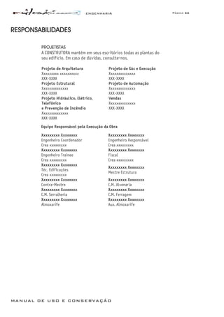 ENGENHARIA Página 66
MANUAL DE USO E CONSERVAÇÃO
RESPONSABILIDADES
PROJETISTAS
A CONSTRUTORA mantém em seus escritórios todas as plantas do
seu edifício. Em caso de dúvidas, consulte-nos.
Projeto de Arquitetura
Xxxxxxxxx xxxxxxxxxx
XXX-XXXX
Projeto de Gás e Execução
Xxxxxxxxxxxxxx
XXX-XXXX
Projeto Estrutural
Xxxxxxxxxxxxxx
XXX-XXXX
Projeto de Automação
Xxxxxxxxxxxxxx
XXX-XXXX
Projeto Hidráulico, Elétrico,
Telefônico
e Prevenção de Incêndio
Xxxxxxxxxxxxxx
XXX-XXXX
Vendas
Xxxxxxxxxxxxxx
XXX-XXXX
Equipe Responsável pela Execução da Obra
Xxxxxxxxx Xxxxxxxx
Engenheiro Coordenador
Crea xxxxxxxxx
Xxxxxxxxx Xxxxxxxx
Engenheiro Responsável
Crea xxxxxxxxx
Xxxxxxxxx Xxxxxxxx
Engenheiro Trainee
Crea xxxxxxxxx
Xxxxxxxxx Xxxxxxxx
Fiscal
Crea xxxxxxxxx
Xxxxxxxxx Xxxxxxxx
Téc. Edificações
Crea xxxxxxxxx
Xxxxxxxxx Xxxxxxxx
Mestre Estrutura
Xxxxxxxxx Xxxxxxxx
Contra-Mestre
Xxxxxxxxx Xxxxxxxx
C.M. Alvenaria
Xxxxxxxxx Xxxxxxxx
C.M. Serralheria
Xxxxxxxxx Xxxxxxxx
C.M. Ferragem
Xxxxxxxxx Xxxxxxxx
Almoxarife
Xxxxxxxxx Xxxxxxxx
Aux. Almoxarife
 