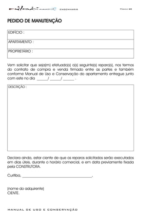 ENGENHARIA Página 68
MANUAL DE USO E CONSERVAÇÃO
PEDIDO DE MANUTENÇÃO
EDIFÍCIO :
APARTAMENTO :
PROPRIETÁRIO :
Vem solicitar que seja(m) efetuado(s) o(s) seguinte(s) reparo(s), nos termos
do contrato de compra e venda firmado entre as partes e também
conforme Manual de Uso e Conservação do apartamento entregue junto
com este no dia ______/ ______/ ______ .
DESCRIÇÃO :
Declara ainda, estar ciente de que os reparos solicitados serão executados
em dias úteis, durante o horário comercial, e em data previamente fixada
pela CONSTRUTORA.
Curitiba, ______________________________________,
(nome do adquirente)
CIENTE.
 