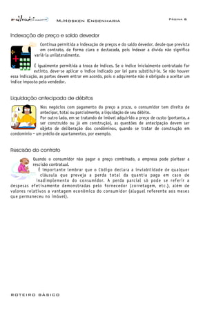 McHosken Engenharia Página 6
ROTEIRO BÁSICO
Indexação de preço e saldo devedor
Continua permitida a indexação de preços e do saldo devedor, desde que prevista
em contrato, de forma clara e destacada, pois indexar a dívida não significa
variá-la unilateralmente.
É igualmente permitida a troca de índices. Se o índice inicialmente contratado for
extinto, deve-se aplicar o índice indicado por lei para substituí-lo. Se não houver
essa indicação, as partes devem entrar em acordo, pois o adquirente não é obrigado a aceitar um
índice imposto pelo vendedor.
Liquidação antecipada de débitos
Nos negócios com pagamento do preço a prazo, o consumidor tem direito de
antecipar, total ou parcialmente, a liquidação de seu débito.
Por outro lado, em se tratando de imóvel adquirido a preço de custo (portanto, a
ser construído ou já em construção), as questões de antecipação devem ser
objeto de deliberação dos condôminos, quando se tratar de construção em
condomínio – um prédio de apartamentos, por exemplo.
Rescisão do contrato
Quando o consumidor não pagar o preço combinado, a empresa pode pleitear a
rescisão contratual.
É importante lembrar que o Código declara a inviabilidade de qualquer
cláusula que preveja a perda total da quantia paga em caso de
inadimplemento do consumidor. A perda parcial só pode se referir a
despesas efetivamente demonstradas pelo fornecedor (corretagem, etc.), além de
valores relativos a vantagem econômica do consumidor (aluguel referente aos meses
que permaneceu no imóvel).
 