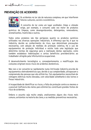 ENGENHARIA Página 74
PREVENÇÃO DE ACIDENTES
PREVENÇÃO DE ACIDENTES
Os acidentes no lar são de natureza complexa, em que interferem
fatores culturais, sociais e econômicos.
O conceito do lar como um lugar acolhedor, limpo e cômodo
exige, por exemplo, o consumo cada vez maior de produtos
químicos de limpeza, como desengordurantes, detergentes, removedores,
aromatizantes, inseticidas e outros.
Todos estes produtos são tão perigosos quanto os produtos químicos
utilizados nas diversas operações industriais. A diferença que há, é que na
indústria, devido ao conhecimento do risco, que determinam precauções
necessárias, com adoção de medidas de proteção coletiva, há o uso de
equipamentos de proteção individual e existe toda uma legislação que
determina normas de segurança para a realização destas operações, como
também estabelece indenizações e certos benefícios previdenciários ao
trabalhador atingido pela infortunística ocupacional.
O desenvolvimento tecnológico e, conseqüentemente, a modificação dos
costumes originam novos riscos de acidentes domésticos.
Não raro o lar converte-se rapidamente numa intrincada indústria provida de
equipamentos eletrodomésticos que, devido à sua complexidade, ultrapassam a
compreensão das pessoas que vão utilizá-los. Tais equipamentos necessitam de
voltagens elétricas muito elevadas, com velocidade semelhante à dos tornos e
fresas industriais.
A incapacidade de identificar os riscos, a falta de proteção contra os mesmos e
a possível ineficácia dos meios para eliminá-los constituem grandes fontes de
risco de acidentes.
Embora o assunto seja muito amplo, analisaremos alguns dos riscos mais
comuns, existentes na maioria dos lares, e as medidas preventivas necessárias.
 