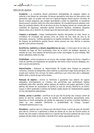 ENGENHARIA Página 75
PREVENÇÃO DE ACIDENTES
RISCOS DE QUEDA
Escadarias : as escadarias devem permanecer desimpedidas de qualquer objeto ou
material e não devem ser enceradas. Se houver passadeira, esta deve ser bem presa e não
apresentar rugas. As escadas com mais de 4 (quatro) degraus devem possuir corrimão. Se
houver crianças pequenas, que estejam aprendendo a andar ou engatinhar, as escadarias
devem possuir cancelas, tanto em cima como embaixo. Se a escadaria possuir patamar, este
deve ter proteção lateral a 90 cm de altura do piso. Os degraus devem ser conservados em
condições de segurança, reparados quando necessário (quebras, rachaduras, desgaste,
tábuas soltas, etc.). Advertir as crianças para não descerem pelo corrimão da escada.
Limpeza e arrumação : limpar imediatamente líquidos derramados no chão, deixar os
corredores de circulação das pessoas livres de cestos de lixo, latas de cera ou de
removedor, vassouras , rodinho, passadeiras ou tapetes enrolados, etc.. Realizar a operação
de limpeza, de preferência, quando houver menos pessoas em casa. Alertar as pessoas
quando o piso estiver encerado.
Dormitórios, banheiros e demais dependências da casa : o interruptor de luz deve ser
instalado em lugar de fácil localização, antes de se entrar em qualquer aposento ou
cómodo da casa. Usar tapetes de borracha para evitar escorregões no piso molhado. Não
deixar sabonetes caídos no chão.
Visibilidade : evitar locomover-se no escuro; não carregar objetos de forma a impedir a
visão do caminho, principalmente em escadarias; não tentar trocar fusíveis, lâmpadas, etc.
sem o uso de uma lanterna.
Improvisações : desprezar as improvisações de escadas para limpeza ou pequenos
consertos; caixotes ou banquinhos sobre cadeiras ou poltronas é algo muito perigoso. Se a
escada para realizar tais serviços for baixa, substitua-a por outra mais alta e adequada.
Melhor adiar a tarefa do que sofrer lesões.
Remoção de objetos : ensinar os familiares a guardarem seus objetos em lugares
adequados, principalmente as crianças, não permitindo que permaneçam objetos
espalhados pelo chão. Garrafas velhas, pedaços de madeira com pregos aparentes e latas
abertas não devem ser acumulados no quintal ou área de serviço, destine-os ao lixeiro.
Louças e vidros quebrados e laminas de barbear usadas devem ser imediatamente jogadas
no lixo, devidamente embrulhados.
Janelas, portas e portões : certificar-se de que não há perigo das crianças caírem da
janela ao abri-las. Janelas e áreas de prédios de apartamentos apresentarão maior
segurança se forem protegidas por grades de segurança. As portas e portões fechados a
chave ou com cadeados diminuirão a probabilidade da criança “escapar”
intempestivamente para a rua.
Elevadores : explicar para as crianças que não devem forçar a porta do poço do elevador
para abri-la. Ensine-as a apertarem o botão de alarme do no caso de ficarem presas no
mesmo. No caso acabar a energia elétrica e o alarme não funcionar poderão dar outro sinal
qualquer de que estão no elevador e deverão ficar calmos aguardando socorro.
 