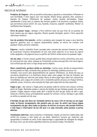 ENGENHARIA Página 76
PREVENÇÃO DE ACIDENTES
RISCOS DE INCÊNDIO
Produtos de limpeza : cêra ou parafina misturadas à gasolina e removedores inflamam-se
com facilidade. É mais seguro usar cera líquida. Afaste álcool, gasolina, éter, acetona e
líquidos de limpeza inflamáveis de qualquer chama. Quando derramados, limpar
rapidamente o local, pois os vapores dos mesmos podem ir de encontro a qualquer chama,
que porventura possa existir em casa, fazendo, inclusive, explodir vasilhames. Manter os
vasilhames bem tampados.
Ferro de passar roupa : desligar o ferro elétrico toda vez que tiver de se ausentar do
local, mesmo que por alguns segundos. Mesmo quando desligado, apoiar o ferro aquecido
sobre base metálica.
Uso de produto tira-mancha : evitar a produtos para lavagem de roupa a seco benzina,
aguarrás, gasolina, pois os vapores desprendidos podem, ao entrar em contato com
qualquer chama, provocar explosão.
Cigarros : muitos incêndios foram causados pelo costume das pessoas fumarem na cama,
de esvaziarem cinzeiros diretamente no lixo, sem antes observar se os tocos de cigarro
estão apagados, e de jogarem tocos ou palitos de fósforo ainda acesos em qualquer lugar.
Uso de velas : é muito comum, quando falta energia elétrica à noite, utilizarmos uma vela.
Se você precisar usar velas, coloque-as firmemente na boca uma garrafa e em local seguro.
Isso evitará que ela caia e o fogo atinja outros objetos.
Óleos comestíveis, gordura sólida ou manteiga : muitas vezes, devido ao esquecimento
de uma panela no fogo, contendo óleo, gordura ou manteiga, podemos provocar um
incêndio. Isso ocorre pelo desprendimento de vapores inflamáveis. As donas-de-casa, as
servidoras domésticas e os familiares devem saber como apagar tal tipo de incêndio: ele
deve ser abafado por meio de uma tampa. Nunca se deve jogar água sobre tais substancias
incendiadas, pois a água em contato com o recipiente quente provoca um choque térmico,
podendo causar, inclusive, uma evolução do fogo, pelo esparramo do óleo aquecido.
Fogão a gás : não colocar o fogão perto de janelas onde há cortina nem colocar cortinas
perto do fogão. Mantenha sempre a válvula do botijão de gás fechada quando não estiver
usando o fogão; alguma criança pode abrir o botão do bico de gás. Antes de abrir o gás,
tenha já o fósforo aceso, principalmente quando for utilizar o forno. Desligue o gás todas
as noites ou quando sair de casa.
O botijão de gás não deve ser instalado dentro da casa e sim no terraço ou em lugar
onde, se houver escapamento não penetre gás na casa. Se sentir que houve algum
escapamento de gás, abra todas as janelas; se estiver no escuro, não acenda fósforos
e nem ligue o interruptor de luz até que o ar seja renovado, pelas janelas e portas
abertas.
Instalações elétricas : para consertos e instalações, chamar um técnico credenciado; não
confie em curiosos e nem tente ser um deles. Substituir fusíveis por materiais não
apropriados é incêndio na certa. Evite sobrecarregar a capacidade de voltagem do relógio
de força com o uso de muitos aparelhos elétricos ao mesmo tempo. Providencie
 