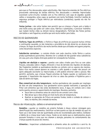 ENGENHARIA Página 77
PREVENÇÃO DE ACIDENTES
para que os fios descascados sejam substituídos. Não improvise emendas de fios elétricos
provocando sobrecarga de tensão elétrica; fios descascados e emendas improvisadas
ocasionam curto-circuito. Cuidado com os fios elétricos com capa de algodão: quando
velhos e ressequidos, estas capas se queimam com muita facilidade. Constitui medida de
segurança proteger a fiação elétrica por eletrodutos (conduites), quando ela não for
embutida.
Festas juninas : não soltar balões nem permitir que as crianças o façam, pois o balão é
uma tocha acesa, que pode cair sobre casas, fábricas e plantações, e provocar incêndios
que roubam muitas vidas ou deixam marcas desagradáveis. Participe das festas juninas
sem balões e sem fogueiras; acredite que será muito melhor para todos.
RISCOS DE QUEIMADURA
Fósforos, fogos de artifício : o fósforo e fogos de artifícios já causaram muitas vítimas
e continuarão causando, se não tomarmos a providência de não deixá-los ao alcance das
crianças. Os fogos de artifício são muito bonitos desde que utilizados em lugares próprios,
como mecanismos especiais.
Substâncias corrosivas : o contato direto com soda cáustica, ácido fênico e outros
produz queimaduras gravíssimas. Devemos ter o cuidado de não guardar estas substâncias
em casa, pois uma simples distração poderá ter consequências funestas.
Líquidos em ebulição e vapores : panelas com cabos virados para fora ou com cabos
frouxos, colocadas sobre o fogão, oferecem o risco de derrame dos líquidos em ebulição.
São freqüentes também as queimaduras devidos ao contato com os vapores dos mesmos.
Outro risco muito comum aparece ao coarmos o café: quando o coador não possuir um
apoio adequado (oscilante ou improvisado), o café poderá entornar sobre a pessoa. Não
permitir, portanto, que crianças fiquem próximas de fogões quando se realizarem tais
operações. E importante não esquecer de virar os cabos das panelas e frigideiras para o
lado de dentro do fogão.
Óleo comestível em alta temperatura : muitas queimaduras são causadas por respingos
de óleo em alta temperatura. Isso geralmente ocorre quando realizamos a operação de
fritar com alimentos que não estão devidamente secos. A água, em contato com o óleo
muito quente, provoca o aparecimento de respingos. Devemos, portanto:
• Secar bem os alimentos antes de colocá-los em contato com o óleo;
• Não deixar que o óleo atinja um nível muito alto de temperatura;
• Realizar as operações de fritura em panelas fundas, tendo o cuidado de colocar o
óleo, no máximo, até a metade da mesma.
Riscos de intoxicação, asfixia e envenenamento
Remédios : guardar os remédios em armário fechado à chave; colocar rotulagem para
identificação dos medicamentos. Certificar-se bem quanto ao tipo de remédio do qual irá
fazer uso e não tomar nem dar quantidades acima do recomendado pelo médico. Combater
o hábito de a criança levar tudo à boca. Tendo-se em mente que os medicamentos atuais
possuem formatos e cores que nos chamam a atenção, pensemos no contentamento das
crianças quando de posse dos mesmos.
Alimentos : inspecionar cuidadosamente o alimento antes de cozinhá-lo e servi-lo. As
 