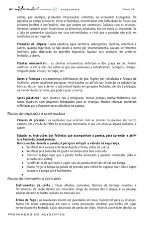ENGENHARIA Página 78
PREVENÇÃO DE ACIDENTES
carnes, por exemplo, produzem intoxicações violentas, se estiverem estragadas. Em
passeios no campo (chácaras, sítios e fazendas), encontramos uma infinidade de frutos que
achamos bonitos e inofensivos, mas que podem ser venenosos. Cuidado com as crianças.
Devemos também saber inspecionar os alimentos enlatados, tão em moda ultimamente. Se
a lata se apresentar abaulada nas suas extremidades, e sinal que o produto não está em
condições de ser ingerido.
Produtos de limpeza : soda cáustica, água sanitária, detergentes, creolina, amoníaco e
outros, quando ingeridos, se não levam à morte por envenenamento, causam sofrimentos
horríveis, pela obstrução do aparelho digestivo. Guardar tais produtos em armários
fechados a chave.
Plantas ornamentais : as plantas ornamentais enfeitam e dão graça ao lar. Porém,
verificar se entre elas não estão as que são venenosas e intoxicantes. Exemplos: comigo-
ninguém-pode, chapéu-de-sapo, etc.
Gases e fumaças : encanamentos defeituosos de gás, fogões mal instalados e fumaça de
incêndios podem ocasionar perigosas intoxicações ou asfixia por inalação de substâncias
tóxicas. Outro risco é deixar o automóvel ligado em garagens fechadas, devido à produção
de monóxido de carbono, que pode causar a morte.
Sacos plásticos : saco plástico não é brinquedo. Muitas pessoas inadvertidamente dão
sacos plásticos com pequenos brinquedos para as crianças. Muitas crianças morreram
asfixiadas por colocarem sacos plásticos na cabeça.
Riscos de explosão e queimadura
Panelas de pressão : as explosões que ocorrem com as panelas de pressão são muito
comuns, em virtude da falta de precaução necessária. O seu uso envolve alguns cuidados, a
saber:
Estudar as instruções dos folhetos que acompanham a panela, para aprender a abri-
la e fechá-la corretamente.
Nunca encher demais a panela; é perigoso entupir a válvula de segurança.
• Verificar se a válvula está desentupida e firme, antes de usá-la.
• Verificar se a borracha de ajuste na tampa está bem colocada.
• Diminuir o fogo logo que a panela tenha alcançado a pressão necessária (isto é,
avisado pelo apito).
• Certificar-se de que todo o vapor saiu da panela antes de retirar sua tampa.
• Nunca forçar a tampa da panela de pressão para retirá-la; esperar que todo o vapor
escape e a tampa sairá facilmente.
•
Riscos de ferimento e contusão
Instrumentos de corte : facas afiadas, canivetes, lâminas de barbear navalhas e
ferramentas de corte devem ser colocados longe do alcance das crianças, e as pessoas
adultas devem ter muito cuidado ao manuseá-las.
Armas de fogo : os revólveres devem ser guardados em local inacessível para as crianças.
Nunca ter armas carregadas em casa e, como precaução, devemos guardá-las em lugar
hermeticamente fechado. Casos dolorosos de perda de vidas infantis acontecem devido ao
 