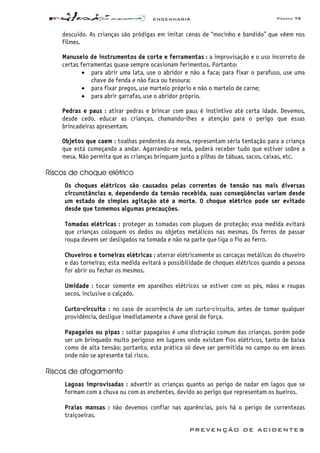 ENGENHARIA Página 79
PREVENÇÃO DE ACIDENTES
descuido. As crianças são pródigas em imitar cenas de “mocinho e bandido” que vêem nos
filmes.
Manuseio de instrumentos de corte e ferramentas : a improvisação e o uso incorreto de
certas ferramentas quase sempre ocasionam ferimentos. Portanto:
• para abrir uma lata, use o abridor e não a faca; para fixar o parafuso, use uma
chave de fenda e não faca ou tesoura;
• para fixar pregos, use martelo próprio e não o martelo de carne;
• para abrir garrafas, use o abridor próprio.
Pedras e paus : atirar pedras e brincar com paus é instintivo até certa idade. Devemos,
desde cedo, educar as crianças, chamando-lhes a atenção para o perigo que essas
brincadeiras apresentam.
Objetos que caem : toalhas pendentes da mesa, representam séria tentação para a criança
que está começando a andar. Agarrando-se nela, poderá receber tudo que estiver sobre a
mesa. Não permita que as crianças brinquem junto a pilhas de tábuas, sacos, caixas, etc.
Riscos de choque elétrico
Os choques elétricos são causados pelas correntes de tensão nas mais diversas
circunstâncias e, dependendo da tensão recebida, suas conseqüências variam desde
um estado de simples agitação até a morte. O choque elétrico pode ser evitado
desde que tomemos algumas precauções.
Tomadas elétricas : proteger as tomadas com plugues de proteção; essa medida evitará
que crianças coloquem os dedos ou objetos metálicos nas mesmas. Os ferros de passar
roupa devem ser desligados na tomada e não na parte que liga o fio ao ferro.
Chuveiros e torneiras elétricas : aterrar elétricamente as carcaças metálicas do chuveiro
e das torneiras; esta medida evitará a possibilidade de choques elétricos quando a pessoa
for abrir ou fechar os mesmos.
Umidade : tocar somente em aparelhos elétricos se estiver com os pés, mãos e roupas
secos, inclusive o calçado.
Curto-circuito : no caso de ocorrência de um curto-circuito, antes de tomar qualquer
providência, desligue imediatamente a chave geral de força.
Papagaios ou pipas : soltar papagaios é uma distração comum das crianças, porém pode
ser um brinquedo muito perigoso em lugares onde existam fios elétricos, tanto de baixa
como de alta tensão; portanto, esta prática só deve ser permitida no campo ou em áreas
onde não se apresente tal risco.
Riscos de afogamento
Lagoas improvisadas : advertir as crianças quanto ao perigo de nadar em lagos que se
formam com a chuva ou com as enchentes, devido ao perigo que representam os bueiros.
Praias mansas : não devemos confiar nas aparências, pois há o perigo de correntezas
traiçoeiras.
 