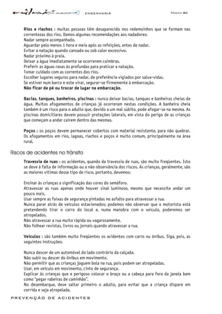 ENGENHARIA Página 80
PREVENÇÃO DE ACIDENTES
Rios e riachos : muitas pessoas têm desaparecido nos redemoinhos que se formam nas
correntezas dos rios. Damos algumas recomendações aos nadadores:
Nadar sempre acompanhado.
Aguardar pelo menos 1 hora e meia após as refeições, antes de nadar.
Evitar a natação quando cansado ou sob calor excessivo.
Nadar próximo à praia.
Deixar a água imediatamente se ocorrerem caimbras.
Preferir as águas rasas às profundas para praticar a natação.
Tomar cuidado com as correntes dos rios.
Escolher lugares seguros para nadar, de preferência vigiados por salva-vidas.
Se estiver num barco e este virar, segurar-se firmemente à embarcação.
Não ficar de pé ou trocar de lugar na embarcação.
Bacias, tanques, banheiros, piscinas : nunca deixar bacias, tanques e banheiras cheias de
água. Muitos afogamentos de crianças já ocorreram nestas condições. A banheira cheia
também é um risco para o adulto que, devido a um mal súbito, pode afogar-se na mesma. As
piscinas domiciliares devem possuir proteções laterais, em vista do perigo de as crianças
que começam a andar caírem dentro das mesmas.
Poços : os poços devem permanecer cobertos com material resistente, para não quebrar.
Os afogamentos em rios, lagoas, riachos e poços é muito comum, principalmente na área
rural.
Riscos de acidentes no trânsito
Travessia de ruas : os acidentes, quando da travessia de ruas, são muito freqüentes. Isto
se deve à falta de informação ou a não observância dos riscos. As crianças, geralmente, são
as maiores vítimas desse tipo de risco, portanto, devemos:
Ensinar ás crianças a significação das cores do semáforo.
Atravessar as ruas apenas onde houver sinal luminoso, mesmo que necessite andar um
pouco mais.
Usar sempre as faixas de segurança pintadas no asfalto para atravessar a rua.
Nunca parar atrás de veículos estacionados; podemos não observar que o motorista está
pretendendo tirar o carro do local e, numa manobra com o veículo, poderemos ser
atropelados.
Não atravessar a rua muito rápida ou vagarosamente.
Não folhear revistas, livros ou jornais quando atravessar a rua.
Veículos : são também muito freqüentes os acidentes com carro ou ónibus. Siga, pois, as
seguintes instruções:
Nunca descer de um automóvel do lado contrário da calçada.
Não subir ou descer do ônibus em movimento.
Não permitir que as crianças joguem bola na rua, pois podem ser atropeladas.
Usar, em veículo em movimento, cinto de segurança.
Explicar às crianças que e perigoso colocar o braço ou a cabeça para fora da janela bem
como “pegar rabeiras de caminhão”.
No desembarque, deve saltar primeiro o adulto, para evitar que a criança dispare em
corrida e seja atropelada.
 