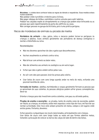 ENGENHARIA Página 81
PREVENÇÃO DE ACIDENTES
Bicicletas : o ciclista deve conhecer todas as regras de trânsito e respeitá-las. Essa medida evitara
muitos acidentes.
Não pedalar onde é proibido o trânsito para ciclistas.
Não pegar reboque de ônibus, caminhões e outros veículos para subir ladeiras.
Pedalar nas calçadas expõe ao atropelamento as crianças que podem estar brincando ou as
pessoas que saem repentinamente da porta dos edifícios ou casas.
Não carregar pessoas na garupa da bicicleta, pois é uma prática perigosa.
Riscos de mordedura de animais ou picada de insetos
Mordedura de animais : cães, gatos, ratos e macacos podem tornar-se perigosos às
crianças e adultos. Esses animais geralmente são portadores de doença contagiosa e
mortal: a hidrofobia ou raiva.
Recomendações:
• Não nos devemos aproximar de cães e gatos que desconhecemos.
• Vacinar anualmente os animais contra raiva.
• Não brincar com animais ou bater neles.
• Não dar alimentos aos animais no zoológico ou em outro lugar.
• Evitar que cães e gatos andem soltos pelas ruas.
• Ao sair com cães para passear, levá-los presas pela coleira.
• Usar botas de couro com cano longo quando andar no meio do mato, evitando uma
possível mordida de cobra.
Ferroadas de insetos : abelhas, marimbondos e vespas geralmente ferroam as pessoas que
se aproximam de suas colméias. As pessoas alérgicas podem sofrer graves conseqüências.
Deve-se:
Orientar crianças para não investirem contra colméias, com paus ou atirando pedras.
Picadas de aranha e escorpião : as picadas, tanto do aranha como de escorpião, podem
ser fatais; as crianças, no entanto, estão mais expostas a este tipo de risco, em face de sua
normal curiosidade. Este risco está sempre presente em matas, campos e em lugares onde
existe grama. Portanto, devemos:
Evitar passeios e piqueniques nos locais mencionados, principalmente com crianças.
Usar botas de couro com cano longo todas as vezes em que formos adentrar matas,
tomando a precaução de colocar as barras das calças do lado de dentro das botas.
 