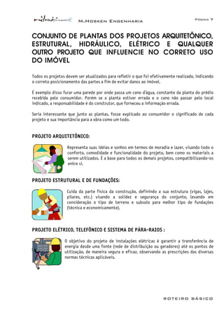 McHosken Engenharia Página 7
ROTEIRO BÁSICO
CONJUNTO DE PLANTAS DOS PROJETOS ARQUITETÔNICO,
ESTRUTURAL, HIDRÁULICO, ELÉTRICO E QUALQUER
OUTRO PROJETO QUE INFLUENCIE NO CORRETO USO
DO IMÓVEL
Todos os projetos devem ser atualizados para refletir o que foi efetivamente realizado, indicando
o correto posicionamento das partes a fim de evitar danos ao imóvel.
É exemplo disso furar uma parede por onde passa um cano d’água, constante da planta do prédio
recebida pelo consumidor. Porém se a planta estiver errada e o cano não passar pelo local
indicado, a responsabilidade é do construtor, que forneceu a informação errada.
Seria interessante que junto as plantas, fosse explicado ao consumidor o significado de cada
projeto e sua importância para a obra como um todo.
PROJETO ARQUITETÔNICO:
Representa suas idéias e sonhos em termos de moradia e lazer, visando todo o
conforto, comodidade e funcionalidade do projeto, bem como os materiais a
serem utilizados. É a base para todos os demais projetos, compatibilizando-os
entre si.
PROJETO ESTRUTURAL E DE FUNDAÇÕES:
Cuida da parte física da construção, definindo a sua estrutura (vigas, lajes,
pilares, etc.) visando a solidez e segurança do conjunto, levando em
consideração o tipo de terreno e subsolo para melhor tipo de fundações
(técnica e economicamente).
PROJETO ELÉTRICO, TELEFÔNICO E SISTEMA DE PÁRA-RAIOS :
O objetivo do projeto de instalações elétricas é garantir a transferência de
energia desde uma fonte (rede de distribuição ou geradores) até os pontos de
utilização, de maneira segura e eficaz, observando as prescrições das diversas
normas técnicas aplicáveis.
 