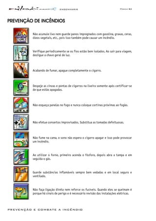 ENGENHARIA Página 84
PREVENÇÃO E COMBATE A INCÊNDIO
PREVENÇÃO DE INCÊNDIOS
Não acumule lixo nem guarde panos impregnados com gasolina, graxas, ceras,
óleos vegetais, etc., pois isso também pode causar um incêndio.
Verifique periodicamente se os fios estão bem isolados. Ao sair para viagem,
desligue a chave geral de luz.
Acabando de fumar, apague completamente o cigarro.
Despeje as cinzas e pontas de cigarros na lixeira somente após certificar-se
de que estão apagadas.
Não esqueça panelas no fogo e nunca coloque cortinas próximas ao fogão.
Não efetue consertos improvisados. Substitua as tomadas defeituosas.
Não fume na cama, o sono não espera o cigarro apagar e isso pode provocar
um incêndio.
Ao utilizar o forno, primeiro acenda o fósforo, depois abra a tampa e em
seguida o gás.
Guarde substâncias inflamáveis sempre bem vedadas e em local seguro e
ventilado.
Não faça ligação direta nem reforce os fusíveis. Quando eles se queimam é
porque há sinais de perigo e é necessário revisão das instalações elétricas.
 