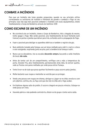 ENGENHARIA Página 86
PREVENÇÃO E COMBATE A INCÊNDIO
COMBATE A INCÊNDIOS
Para que um incêndio não tome grandes proporções, quando no seu princípio utilize
corretamente os extintores de incêndio e hidrantes de parede e combata o fogo no seu
princípio. Caso não seja mais possível combater o incêndio com esses equipamentos, chame
imediatamente o Corpo de Bombeiros através do telefone 193!!
COMO ESCAPAR DE UM INCÊNDIO
• Na ocorrência de um incêndio, chame o Corpo de Bombeiros. Até a chegada do mesmo,
tente apagar o fogo. Não sendo possível, saia imediatamente do local fechando (sem
trancar) as portas e janelas que deixar para trás, evitando assim a propagação do fogo.
• Fazer o possível para desligar os aparelhos elétricos e também o registro de gás.
• Num ambiente tomado pela fumaça, use um lenço molhado para cobrir o nariz e a boca
e saia rastejando, respirando junto ao piso, pois a tendência da fumaça é subir.
• Nunca use os elevadores. Use as escadas descendo sempre, buscando a saída imediata
do local, não suba.
• Antes de tentar sair de um compartimento, verifique com a mão a temperatura da
porta. Estando fria, abra imediatamente, permanecendo atrás dela. Se estiver quente,
vede as frestas com panos molhados por onde possa entrar fumaça.
• Tente livrar-se de tudo que possa queimar facilmente e peça socorro pelas janelas.
• Molhe bastante suas roupas e mantenha-se vestido para se proteger.
• Vendo uma pessoa com roupas em chamas, obrigue-a a jogar-se no chão; envolva-a com
um cobertor, cortina, etc, ou faça com que ela role no chão até o fogo acabar.
• Em hipótese alguma salte do prédio. O socorro chegará em poucos minutos. Coloque-se
onde possa ser visto.
• Havendo pânico e não podendo controlá-lo, afaste-se do grupo e tente outra saída.
 