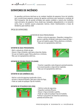 ENGENHARIA Página 87
PREVENÇÃO E COMBATE A INCÊNDIO
EXTINTORES DE INCÊNDIO
Os aparelhos extintores destinam-se ao combate imediato de pequenos focos de incêndio,
pois, acondicionam pequenos volumes de agentes extintores para manterem a condição de
fácil transporte. São de grande utilidade, pois podem combater a maioria dos incêndios,
cujos princípios são pequenos focos, desde que, manejados adequadamente e no momento
certo. Caso o incêndio assuma proporções maiores, chame imediatamente o Corpo de
Bombeiros pelo telefone 193!!
TIPOS DE EXTINTORES
EXTINTOR DE ÁGUA PRESSURIZADA
- Retirar o pino de segurança.- Empunhar a mangueira e
apertar o gatilho, dirigindo o jato para a base do fogo. -
Só usar em madeira, papel, fibras, plásticos e similares.
- Não usar em equipamentos elétricos.
EXTINTOR DE ÁGUA PRESSURIZÁVEL
- Abrir a válvula do cilindro de gás.
- Atacar o fogo, dirigindo o jato para a base das chamas.
- Só usar em madeira, papel, fibras, plásticos e similares.
- Não usar em equipamentos elétricos.
EXTINTOR DE ESPUMA (POUCO UTILIZADO)
- Inverter o aparelho o jato disparará automaticamente,
e só cessará quando a carga estiver esgotada.
- Não usar em equipamentos elétricos.
EXTINTOR DE GÁS CARBÔNICO (CO2
)
- Retirar o pino de segurança quebrando o lacre.
- Acionar a válvula dirigindo o jato para a base do fogo.
- Pode ser usado em qualquer tipo de incêndio.
EXTINTOR DE PÓ QUÍMICO SECO (PQS)
- Retirar o pino de segurança.
- Empunhar a pistola difusora.
- Atacar o fogo acionando o gatilho.
- Pode ser usado em qualquer tipo de incêndio.
*Utilizar o pó químico em materiais eletrônicos,
somente em último caso
 