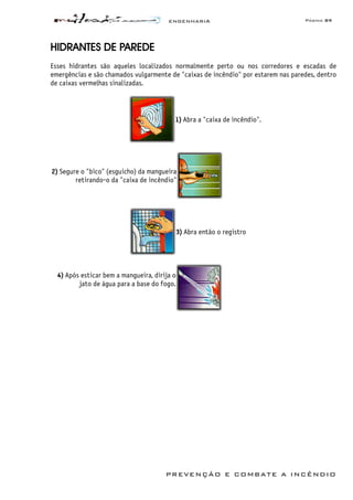 ENGENHARIA Página 89
PREVENÇÃO E COMBATE A INCÊNDIO
HIDRANTES DE PAREDE
Esses hidrantes são aqueles localizados normalmente perto ou nos corredores e escadas de
emergências e são chamados vulgarmente de "caixas de incêndio" por estarem nas paredes, dentro
de caixas vermelhas sinalizadas.
1) Abra a "caixa de incêndio".
2) Segure o "bico" (esguicho) da mangueira
retirando-o da "caixa de incêndio"
3) Abra então o registro
4) Após esticar bem a mangueira, dirija o
jato de água para a base do fogo.
 