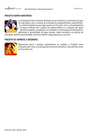 McHosken Engenharia Página 8
ROTEIRO BÁSICO
PROJETO HIDRO-SANITÁRIO:
As instalações hidro-sanitárias destinam-se ao transporte e suprimento de água,
da rede pública até os pontos de utilização do empreendimento, subdividindo-
os e dimensionando-os para água quente ou fria, bem como o encaminhamento
da águas residuais até a galeria de esgoto público e a condução das águas
pluviais às galerias compatíveis. Visa também a minimização dos desperdícios,
garantindo a potabilidade da água, pressão, vazão necessária nos pontos de
utilização, perfeita estanqueidade, conforto, higiene e segurança para os usuários.
PROJETO DE COMBATE A INCÊNDIO:
Determinam quais e quantos equipamentos de combate a incêndio serão
utilizados, bem como a localização de extintores, hidrantes, reservatórios, meios
de evacuação, etc.
 
