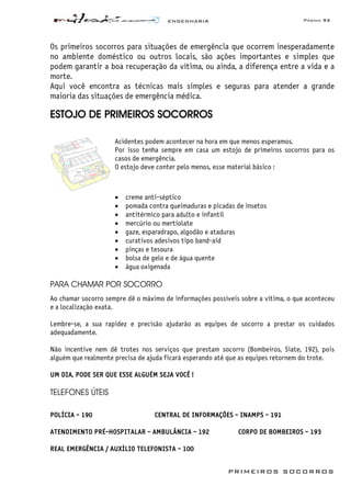 ENGENHARIA Página 93
PRIMEIROS SOCORROS
Os primeiros socorros para situações de emergência que ocorrem inesperadamente
no ambiente doméstico ou outros locais, são ações importantes e simples que
podem garantir a boa recuperação da vítima, ou ainda, a diferença entre a vida e a
morte.
Aqui você encontra as técnicas mais simples e seguras para atender a grande
maioria das situações de emergência médica.
ESTOJO DE PRIMEIROS SOCORROS
Acidentes podem acontecer na hora em que menos esperamos.
Por isso tenha sempre em casa um estojo de primeiros socorros para os
casos de emergência.
O estojo deve conter pelo menos, esse material básico :
• creme anti-séptico
• pomada contra queimaduras e picadas de insetos
• antitérmico para adulto e infantil
• mercúrio ou mertiolate
• gaze, esparadrapo, algodão e ataduras
• curativos adesivos tipo band-aid
• pinças e tesoura
• bolsa de gelo e de água quente
• água oxigenada
PARA CHAMAR POR SOCORRO
Ao chamar socorro sempre dê o máximo de informações possíveis sobre a vítima, o que aconteceu
e a localização exata.
Lembre-se, a sua rapidez e precisão ajudarão as equipes de socorro a prestar os cuidados
adequadamente.
Não incentive nem dê trotes nos serviços que prestam socorro (Bombeiros, Siate, 192), pois
alguém que realmente precisa de ajuda ficará esperando até que as equipes retornem do trote.
UM DIA, PODE SER QUE ESSE ALGUÉM SEJA VOCÊ !
TELEFONES ÚTEIS
POLÍCIA - 190 CENTRAL DE INFORMAÇÕES - INAMPS - 191
ATENDIMENTO PRÉ-HOSPITALAR - AMBULÂNCIA - 192 CORPO DE BOMBEIROS - 193
REAL EMERGÊNCIA / AUXÍLIO TELEFONISTA - 100
 