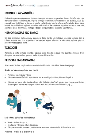 ENGENHARIA Página 94
PRIMEIROS SOCORROS
CORTES E ARRANHÕES
Ferimentos pequenos devem ser lavados com água morna ou oxigenada e depois desinfetados com
mercúrio-cromo ou mertiolate. Depois proteja o ferimento utilizando-se de atadura, gaze ou
esparadrapo. Certifique-se de que o objeto cortante não esteja sujo ou enferrujado. Neste caso,
haverá necessidade de aplicar a vacina antitetânica. Para extrair espinhos ou lascas use uma
agulha ou pinça desinfetada no fogo e depois aplique iodo ou álcool no lugar ferido.
HEMORRAGIAS NO NARIZ
Um dos problemas mais comuns, quando se toma muito sol. Coloque a pessoa sentada com a
cabeça voltada para trás e aperte as narinas por alguns minutos. Se não ceder, aplique gelo ou
pano molhado sobre o nariz.
TORÇÕES
Mantenha a parte afetada erguida e aplique bolsa de gelo ou água fria. Quando o inchaço tiver
desaparecido, use toalhas quentes no local para aliviar a dor.
PESSOAS ENGASGADAS
Se ela ainda estiver respirando ou tossindo, facilite suas tentativas de se desengasgar.
Se não estiver conseguindo nem tossir:
• Posicione-se atrás da vítima
• Coloque uma mão fechada exatamente entre o umbigo e o osso pontudo do peito.
• Coloque sua outra mão aberta sobre a mão fechada e desfira 5 golpes para cima e para dentro
da barriga da vítima até o objeto sair ou a vítima tornar-se inconsciente (Fig.7).
fig 7 fig 8
Se a vítima tornar-se inconsciente:
• Deite a vítima de costas.
• Cavalgue a vítima na altura das coxas.
• Coloque suas mãos, uma em cima da outra, abertas e no mesmo local descrito acima.
 