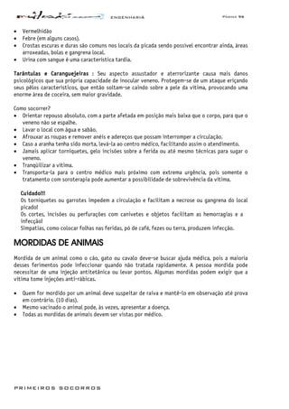 ENGENHARIA Página 96
PRIMEIROS SOCORROS
• Vermelhidão
• Febre (em alguns casos).
• Crostas escuras e duras são comuns nos locais da picada sendo possível encontrar ainda, áreas
arroxeadas, bolas e gangrena local.
• Urina com sangue é uma característica tardia.
Tarântulas e Caranguejeiras : Seu aspecto assustador e aterrorizante causa mais danos
psicológicos que sua própria capacidade de inocular veneno. Protegem-se de um ataque eriçando
seus pêlos característicos, que então soltam-se caindo sobre a pele da vítima, provocando uma
enorme área de coceira, sem maior gravidade.
Como socorrer?
• Orientar repouso absoluto, com a parte afetada em posição mais baixa que o corpo, para que o
veneno não se espalhe.
• Lavar o local com água e sabão.
• Afrouxar as roupas e remover anéis e adereços que possam interromper a circulação.
• Caso a aranha tenha sido morta, levá-la ao centro médico, facilitando assim o atendimento.
• Jamais aplicar torniquetes, gelo incisões sobre a ferida ou até mesmo técnicas para sugar o
veneno.
• Tranqüilizar a vítima.
• Transporta-la para o centro médico mais próximo com extrema urgência, pois somente o
tratamento com soroterapia pode aumentar a possibilidade de sobrevivência da vítima.
Cuidado!!!
Os torniquetes ou garrotes impedem a circulação e facilitam a necrose ou gangrena do local
picado!
Os cortes, incisões ou perfurações com canivetes e objetos facilitam as hemorragias e a
infecção!
Simpatias, como colocar folhas nas feridas, pó de café, fezes ou terra, produzem infecção.
MORDIDAS DE ANIMAIS
Mordida de um animal como o cão, gato ou cavalo deve-se buscar ajuda médica, pois a maioria
desses ferimentos pode infeccionar quando não tratada rapidamente. A pessoa mordida pode
necessitar de uma injeção antitetânica ou levar pontos. Algumas mordidas podem exigir que a
vítima tome injeções anti-rábicas.
• Quem for mordido por um animal deve suspeitar de raiva e mantê-lo em observação até prova
em contrário. (10 dias).
• Mesmo vacinado o animal pode, às vezes, apresentar a doença.
• Todas as mordidas de animais devem ser vistas por médico.
 