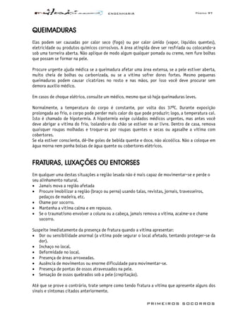 ENGENHARIA Página 97
PRIMEIROS SOCORROS
QUEIMADURAS
Elas podem ser causadas por calor seco (fogo) ou por calor úmido (vapor, líquidos quentes),
eletricidade ou produtos químicos corrosivos. A área atingida deve ser resfriada ou colocando-a
sob uma torneira aberta. Não aplique de modo algum qualquer pomada ou creme, nem fure bolhas
que possam se formar na pele.
Procure urgente ajuda médica se a queimadura afetar uma área extensa, se a pele estiver aberta,
muito cheia de bolhas ou carbonizada, ou se a vítima sofrer dores fortes. Mesmo pequenas
queimaduras podem causar cicatrizes no rosto e nas mãos, por isso você deve procurar sem
demora auxílio médico.
Em casos de choque elétrico, consulte um médico, mesmo que só haja queimaduras leves.
Normalmente, a temperatura do corpo é constante, por volta dos 37ºC. Durante exposição
prolongada ao frio, o corpo pode perder mais calor do que pode produzir; logo, a temperatura cai.
Isto é chamado de hipotermia. A hipotermia exige cuidados médicos urgentes, mas antes você
deve abrigar a vítima do frio, isolando-a do chão se estiver no ar livre. Dentro de casa, remova
quaisquer roupas molhadas e troque-as por roupas quentes e secas ou agasalhe a vítima com
cobertores.
Se ela estiver consciente, dê-lhe goles de bebida quente e doce, não alcoólica. Não a coloque em
água morna nem ponha bolsas de água quente ou cobertores elétricos.
FRATURAS, LUXAÇÕES OU ENTORSES
Em qualquer uma destas situações a região lesada não é mais capaz de movimentar-se e perde o
seu alinhamento natural.
• Jamais mova a região afetada
• Procure imobilizar a região (braço ou perna) usando talas, revistas, jornais, travesseiros,
pedaços de madeira, etc.
• Chame por socorro.
• Mantenha a vítima calma e em repouso.
• Se o traumatismo envolver a coluna ou a cabeça, jamais remova a vítima, acalme-a e chame
socorro.
Suspeite imediatamente da presença de fratura quando a vítima apresentar:
• Dor ou sensibilidade anormal (a vítima pode segurar o local afetado, tentando proteger-se da
dor).
• Inchaço no local.
• Deformidade no local.
• Presença de áreas arroxeadas.
• Ausência de movimentos ou enorme dificuldade para movimentar-se.
• Presença de pontas de ossos atravessados na pele.
• Sensação de ossos quebrados sob a pele (crepitação).
Até que se prove o contrário, trate sempre como tendo fratura a vítima que apresente alguns dos
sinais e sintomas citados anteriormente.
 