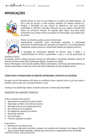 ENGENHARIA Página 98
PRIMEIROS SOCORROS
INTOXICAÇÕES
Quando estiver em casa, de uma olhada no se armário de medicamentos... Vá
até a área de serviço e conte quantos produtos de limpeza existem lá...
Imagine a felicidade de uma criança ao deparar-se com essa enorme
quantidade de vidrinhos coloridos. Será para ela, uma alegria enorme!!! Pelo
menos nos primeiros minutos. Em seguida, após ingerir boa parte deles,
certamente essa criança iniciara um quadro de intoxicações, que poderá levá-
la à morte.
Mesmo os alimentos podem provocar intoxicação.
Popularmente conhecida como intoxicação alimentar é, geralmente
decorrente da deterioração dos alimentos por bactérias e do armazenamento
inadequado, embora possa ser contaminada também por agentes químicos.
A gravidade da intoxicação depende de fatores como a idade e a
susceptibilidade da vítima, a quantidade, o tipo e a via de penetração da
substância tóxica.
Os grandes centros urbanos possuem serviços de informação e orientação chamados Centros de
Controle de Intoxicação (CCI), geralmente ligados a hospitais da cidade.
Outras informações como: tipo de trabalho, hábitos alimentares e até frascos de medicamentos ou
rótulos encontrados ao redor da vítima, são fortes indicações do tipo de agente tóxico.
ATENTE PARA A POSSIBILIDADE DE INGESTÃO INTENCIONAL (TENTATIVA DE SUICÍDIO).
Em geral, não há informações suficientes ou confiáveis sobre o agente tóxico e, por essa razão, o
primeiro socorro deve ser o de suporte básico à vida.
O tempo é seu aliado! Seja rápido, evitando assim que o veneno seja absorvido!!!
INGESTÃO DE AGENTES TÓXICOS :
Sinais e sintomas mais comuns:
• Queimaduras ou manchas ao redor da boca.
• Respiração ou hálito com cheiro de veneno.
• Salivação excessiva ou espuma pela boca.
• Dor na boca e/ ou na garganta.
• Dor abdominal, náusea e/ ou vômito.
• Respiração anormal.
• Suor acentuado.
• Tremores, agitação ou apatia.
O que fazer ?
• Mantenha as vias aéreas livres.
• Se a vítima ainda está consciente, coloque-a em posição semi-sentada e em repouso. Ofereça
água em quantidade moderada, cuidando para não provocar engasgamento (não de leite!!!).
 