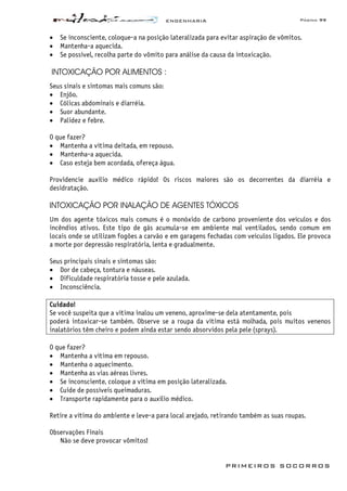 ENGENHARIA Página 99
PRIMEIROS SOCORROS
• Se inconsciente, coloque-a na posição lateralizada para evitar aspiração de vômitos.
• Mantenha-a aquecida.
• Se possível, recolha parte do vômito para análise da causa da intoxicação.
INTOXICAÇÃO POR ALIMENTOS :
Seus sinais e sintomas mais comuns são:
• Enjôo.
• Cólicas abdominais e diarréia.
• Suor abundante.
• Palidez e febre.
O que fazer?
• Mantenha a vítima deitada, em repouso.
• Mantenha-a aquecida.
• Caso esteja bem acordada, ofereça água.
Providencie auxílio médico rápido! Os riscos maiores são os decorrentes da diarréia e
desidratação.
INTOXICAÇÃO POR INALAÇÃO DE AGENTES TÓXICOS
Um dos agente tóxicos mais comuns é o monóxido de carbono proveniente dos veículos e dos
incêndios ativos. Este tipo de gás acumula-se em ambiente mal ventilados, sendo comum em
locais onde se utilizam fogões a carvão e em garagens fechadas com veículos ligados. Ele provoca
a morte por depressão respiratória, lenta e gradualmente.
Seus principais sinais e sintomas são:
• Dor de cabeça, tontura e náuseas.
• Dificuldade respiratória tosse e pele azulada.
• Inconsciência.
Cuidado!
Se você suspeita que a vítima inalou um veneno, aproxime-se dela atentamente, pois
poderá intoxicar-se também. Observe se a roupa da vítima está molhada, pois muitos venenos
inalatórios têm cheiro e podem ainda estar sendo absorvidos pela pele (sprays).
O que fazer?
• Mantenha a vítima em repouso.
• Mantenha o aquecimento.
• Mantenha as vias aéreas livres.
• Se inconsciente, coloque a vítima em posição lateralizada.
• Cuide de possíveis queimaduras.
• Transporte rapidamente para o auxílio médico.
Retire a vítima do ambiente e leve-a para local arejado, retirando também as suas roupas.
Observações Finais
Não se deve provocar vômitos!
 
