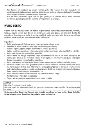 ENGENHARIA Página 100
PRIMEIROS SOCORROS
Não falamos em produzir ou causar vômitos, pois este recurso deve ser executado em
condições controladas, estando a vítima lúcida. Mesmo assim, precisamos de boas informações
sobre o agente tóxico e isso nem sempre é possível.
Não se deve administrar água com sal para produção de vômito, muito menos medidas
mecânicas, que são prejudiciais à vítima, principalmente às crianças.
PARTO SÚBITO
O parto é um ato natural. Chame um médico ou providencie transporte para um hospital. Existem,
todavia, alguns pontos que devem ser lembrados, caso uma pessoa se encontre diante da
emergência de um parto e tenha de prestar auxílio à parturiente por falta de recursos médicos
próximos ou de condições para transportá-la a um hospital.
O que fazer:
• Deixe a natureza agir. Seja paciente. Espere até que a criança nasça;
• Lave bem as mãos. Conserve tudo limpo em torno da parturiente;
• Durante o parto, apenas ampare o corpinho da criança que nasce;
• Após o nascimento, proteja a criança, evitando contato com locais sujos ou chão frio e úmido;
• Cubra o recém nascido, mantendo-o aquecido;
• Caso o bebê não esteja respirando, limpe rapidamente sua boca e seu nariz. Coloque-o de
cabeça para baixo, o que facilitará a saída de secreções. Se não respirar, aplique a respiração
boca a boca, agindo com delicadeza e cuidado.
• Ferva uma tesoura ou limpe-a com álcool. Faça o mesmo com um barbante ou linha grossa;
• Amarre o barbante ou a linha grossa em volta do cordão umbilical, cerca de 5cm do bebê (mais
ou menos quatro dedos), para interromper a circulação sangüínea no cordão. A seguir, amarre
outro barbante em volta do cordão umbilical a cerca de 10 cm. do bebê. Entre os dois nós deve
haver uma distância de aproximadamente 5 cm;
• Corte o cordão umbilical entre dos dois nós, usando a tesoura limpa;
• Mantenha mãe e filho bem agasalhados;
• Segure a criança apenas o necessário e com muito cuidado;
ATENÇÃO !
Não interfira no processo de parto;
Não lave a película, de cor esbranquiçada que cobre o corpo do recém nascido. Ela protege a pele
do bebê;
Nenhuma medida deverá ser tomada com relação aos olhos, ouvidos nariz e boca do bebê.
Deixe isto por conta do médico, da parteira ou da enfermeira.
 