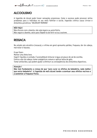ENGENHARIA Página 101
PRIMEIROS SOCORROS
ALCOOLISMO
A ingestão de álcool pode trazer sensações prazerosas. Como o excesso pode provocar sérios
problemas para o indivíduo no seu meio familiar e social. Ingestão crônica causa cirrose e
distúrbios psicóticos "DELIRIUM TREMENS"
NÃO FAÇA !
Não discuta com o doente, não seja áspero ou autoritário.
Não segure o doente, salvo para impedi-lo de ferir-se ou a outrem.
RESSACA
No estado pós-alcoólico (ressaca), a vítima em geral apresenta palidez, fraqueza, dor de cabeça,
mal-estar e náuseas.
O que fazer:
Manter uma dieta leve.
Ingerir líquidos à vontade. É aconselhável misturar à água um pouco de sal de cozinha.
Contra a dor de cabeça: tomar analgésicos comuns e aplicar bolsa de gelo.
Tomar antiácidos, que podem ajudar a diminuir as conseqüências dos distúrbios digestivos.
Atenção !
Não tem fundamento a crença de que "para curar os efeitos da bebedeira, nada melhor
que outra bebedeira". A ingestão de mais álcool tende a acentuar seus efeitos nocivos e
a aumentar a fraqueza física.
 