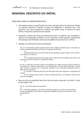 McHosken Engenharia Página 9
ROTEIRO BÁSICO
MEMORIAL DESCRITIVO DO IMÓVEL
O que deve conter no memorial descritivo :
• Praticamente todas as especificações dos itens colocados dentro do imóvel são citados
no memorial descritivo. Somente na parte de acabamento o memorial não é tão
específico, por causa evolução dos materiais que podem surgir no decorrer da obra.
Porém, é necessária a anuência do consumidor.
• Geralmente, existem dois tipos de memorial descritivo, um genérico, que acompanha o
registro de incorporação do edifício, e outro específico, pronto quando o apartamento
em exposição está finalizado, sendo este um espelho do que deverá ser o edifício.
• Segundo a Lei 4591 que trata de incorporações :
“Art. 32. O Incorporador somente poderá negociar sobre unidades autônomas após ter arquivado, no
cartório competente de Registro de Imóveis, os seguintes documentos:
(...)
g) memorial descritivo das especificações da obra projetada, segundo modelo a que se refere o
inciso IV do art. 53 desta lei;
(...)
§ 1. A documentação referida neste artigo, após o exame do oficial de Registro de Imóveis, será
arquivada em cartório, fazendo-se o competente registro.
(...)
Art. 48. A construção de imóveis, objeto de incorporação nos moldes previstos nesta lei, poderá ser
contratada sob o regime de empreitada, ou de administração, conforme adiante definidos; e poderá
estar incluída no contrato com o Incorporador (vetado), ou ser contratada diretamente entre os
Adquirentes e o Construtor.
§ l. O projeto e o memorial descritivo das edificações farão parte integrante e complementar do
contrato.
§ 2. Do contrato, deverá constar o prazo da entrega das obras e as condições e formas de sua
eventual prorrogação.”
• Deve-se evitar nos memoriais descritivos da construção a expressão “ou similar”, à vista
do que dispõe o CDC :
“Art. 6º - São direitos básicos do consumidor:
(...)
III - a informação adequada e clara sobre os diferentes produtos e serviços, com especificação
correta de quantidade, características, composição, qualidade e preço, bem como sobre os riscos
que apresentem;
(...)”
 