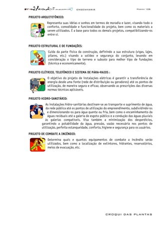 ENGENHARIA Página 105
CROQUI DAS PLANTAS
PROJETO ARQUITETÔNICO:
Representa suas idéias e sonhos em termos de moradia e lazer, visando todo o
conforto, comodidade e funcionalidade do projeto, bem como os materiais a
serem utilizados. É a base para todos os demais projetos, compatibilizando-os
entre si.
PROJETO ESTRUTURAL E DE FUNDAÇÕES:
Cuida da parte física da construção, definindo a sua estrutura (vigas, lajes,
pilares, etc.) visando a solidez e segurança do conjunto, levando em
consideração o tipo de terreno e subsolo para melhor tipo de fundações
(técnica e economicamente).
PROJETO ELÉTRICO, TELEFÔNICO E SISTEMA DE PÁRA-RAIOS :
O objetivo do projeto de instalações elétricas é garantir a transferência de
energia desde uma fonte (rede de distribuição ou geradores) até os pontos de
utilização, de maneira segura e eficaz, observando as prescrições das diversas
normas técnicas aplicáveis.
PROJETO HIDRO-SANITÁRIO:
As instalações hidro-sanitárias destinam-se ao transporte e suprimento de água,
da rede pública até os pontos de utilização do empreendimento, subdividindo-os
e dimensionando-os para água quente ou fria, bem como o encaminhamento da
águas residuais até a galeria de esgoto público e a condução das águas pluviais
às galerias compatíveis. Visa também a minimização dos desperdícios,
garantindo a potabilidade da água, pressão, vazão necessária nos pontos de
utilização, perfeita estanqueidade, conforto, higiene e segurança para os usuários.
PROJETO DE COMBATE A INCÊNDIO:
Determina quais e quantos equipamentos de combate a incêndio serão
utilizados, bem como a localização de extintores, hidrantes, reservatórios,
meios de evacuação, etc.
 