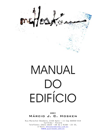 MANUAL
DO
EDIFÍCIO
2001
Márcio J. C. Hosken
R u a M a r e c h a l D e o d o r o , 2 1 6 0 A p t o – 1 1 C e p 8 0 0 5 0 - 0 1 0
C u r i t i b a - P a r a n á
T e l e f o n e s : ( 0 4 1 ) 3 0 2 9 - 0 8 3 2 / 9 1 0 8 - 2 2 3 5 ,
e - m a i l : m h o s k e n @ o n d a . c o m . b r
W W W . q u a l i d a d e . a d m . b r
 