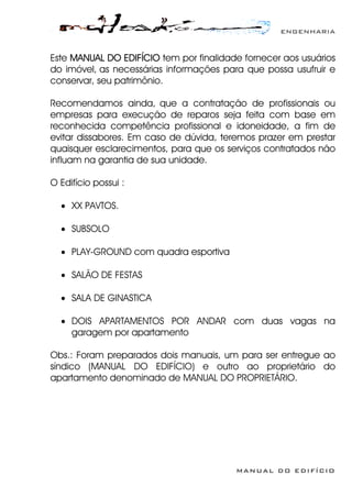 ENGENHARIA
MANUAL DO EDIFÍCIO
Este MANUAL DO EDIFÍCIO tem por finalidade fornecer aos usuários
do imóvel, as necessárias informações para que possa usufruir e
conservar, seu patrimônio.
Recomendamos ainda, que a contratação de profissionais ou
empresas para execução de reparos seja feita com base em
reconhecida competência profissional e idoneidade, a fim de
evitar dissabores. Em caso de dúvida, teremos prazer em prestar
quaisquer esclarecimentos, para que os serviços contratados não
influam na garantia de sua unidade.
O Edifício possui :
• XX PAVTOS.
• SUBSOLO
• PLAY-GROUND com quadra esportiva
• SALÃO DE FESTAS
• SALA DE GINASTICA
• DOIS APARTAMENTOS POR ANDAR com duas vagas na
garagem por apartamento
Obs.: Foram preparados dois manuais, um para ser entregue ao
síndico (MANUAL DO EDIFÍCIO) e outro ao proprietário do
apartamento denominado de MANUAL DO PROPRIETÁRIO.
 