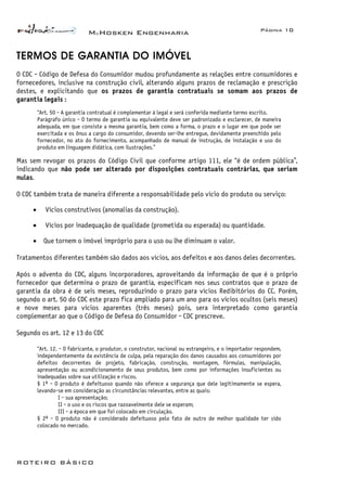 McHosken Engenharia Página 10
ROTEIRO BÁSICO
TERMOS DE GARANTIA DO IMÓVEL
O CDC - Código de Defesa do Consumidor mudou profundamente as relações entre consumidores e
fornecedores, inclusive na construção civil, alterando alguns prazos de reclamação e prescrição
destes, e explicitando que os prazos de garantia contratuais se somam aos prazos de
garantia legais :
“Art. 50 - A garantia contratual é complementar à legal e será conferida mediante termo escrito.
Parágrafo único - O termo de garantia ou equivalente deve ser padronizado e esclarecer, de maneira
adequada, em que consiste a mesma garantia, bem como a forma, o prazo e o lugar em que pode ser
exercitada e os ônus a cargo do consumidor, devendo ser-lhe entregue, devidamente preenchido pelo
fornecedor, no ato do fornecimento, acompanhado de manual de instrução, de instalação e uso do
produto em linguagem didática, com ilustrações.”
Mas sem revogar os prazos do Código Civil que conforme artigo 111, ele “é de ordem pública”,
indicando que não pode ser alterado por disposições contratuais contrárias, que seriam
nulas.
O CDC também trata de maneira diferente a responsabilidade pelo vício do produto ou serviço:
• Vícios construtivos (anomalias da construção).
• Vícios por inadequação de qualidade (prometida ou esperada) ou quantidade.
• Que tornem o imóvel impróprio para o uso ou lhe diminuam o valor.
Tratamentos diferentes também são dados aos vícios, aos defeitos e aos danos deles decorrentes.
Após o advento do CDC, alguns incorporadores, aproveitando da informação de que é o próprio
fornecedor que determina o prazo de garantia, especificam nos seus contratos que o prazo de
garantia da obra é de seis meses, reproduzindo o prazo para vícios Redibitórios do CC. Porém,
segundo o art. 50 do CDC este prazo fica ampliado para um ano para os vícios ocultos (seis meses)
e nove meses para vícios aparentes (três meses) pois, sera interpretado como garantia
complementar ao que o Código de Defesa do Consumidor - CDC prescreve.
Segundo os art. 12 e 13 do CDC
“Art. 12. - O fabricante, o produtor, o construtor, nacional ou estrangeiro, e o importador respondem,
independentemente da existência de culpa, pela reparação dos danos causados aos consumidores por
defeitos decorrentes de projeto, fabricação, construção, montagem, fórmulas, manipulação,
apresentação ou acondicionamento de seus produtos, bem como por informações insuficientes ou
inadequadas sobre sua utilização e riscos.
§ 1º - O produto é defeituoso quando não oferece a segurança que dele legitimamente se espera,
levando-se em consideração as circunstâncias relevantes, entre as quais:
I - sua apresentação;
II - o uso e os riscos que razoavelmente dele se esperam;
III - a época em que foi colocado em circulação.
§ 2º - O produto não é considerado defeituoso pelo fato de outro de melhor qualidade ter sido
colocado no mercado.
 
