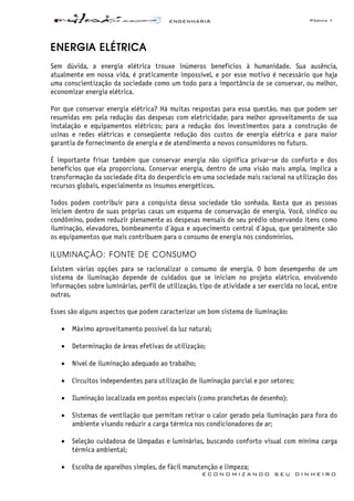 ENGENHARIA Página 1
E C O N O M I Z A N D O S E U D I N H E I R O
ENERGIA ELÉTRICA
Sem dúvida, a energia elétrica trouxe inúmeros benefícios à humanidade. Sua ausência,
atualmente em nossa vida, é praticamente impossível, e por esse motivo é necessário que haja
uma conscientização da sociedade como um todo para a importância de se conservar, ou melhor,
economizar energia elétrica.
Por que conservar energia elétrica? Há muitas respostas para essa questão, mas que podem ser
resumidas em: pela redução das despesas com eletricidade; para melhor aproveitamento de sua
instalação e equipamentos elétricos; para a redução dos investimentos para a construção de
usinas e redes elétricas e conseqüente redução dos custos de energia elétrica e para maior
garantia de fornecimento de energia e de atendimento a novos consumidores no futuro.
É importante frisar também que conservar energia não significa privar-se do conforto e dos
benefícios que ela proporciona. Conservar energia, dentro de uma visão mais ampla, implica a
transformação da sociedade dita do desperdício em uma sociedade mais racional na utilização dos
recursos globais, especialmente os insumos energéticos.
Todos podem contribuir para a conquista dessa sociedade tão sonhada. Basta que as pessoas
iniciem dentro de suas próprias casas um esquema de conservação de energia. Você, síndico ou
condômino, podem reduzir plenamente as despesas mensais de seu prédio observando itens como
iluminação, elevadores, bombeamento d'água e aquecimento central d'água, que geralmente são
os equipamentos que mais contribuem para o consumo de energia nos condomínios.
ILUMINAÇÃO: FONTE DE CONSUMO
Existem várias opções para se racionalizar o consumo de energia. O bom desempenho de um
sistema de iluminação depende de cuidados que se iniciam no projeto elétrico, envolvendo
informações sobre luminárias, perfil de utilização, tipo de atividade a ser exercida no local, entre
outras.
Esses são alguns aspectos que podem caracterizar um bom sistema de iluminação:
• Máximo aproveitamento possível da luz natural;
• Determinação de áreas efetivas de utilização;
• Nível de iluminação adequado ao trabalho;
• Circuitos independentes para utilização de iluminação parcial e por setores;
• Iluminação localizada em pontos especiais (como pranchetas de desenho);
• Sistemas de ventilação que permitam retirar o calor gerado pela iluminação para fora do
ambiente visando reduzir a carga térmica nos condicionadores de ar;
• Seleção cuidadosa de lâmpadas e luminárias, buscando conforto visual com mínima carga
térmica ambiental;
• Escolha de aparelhos simples, de fácil manutenção e limpeza;
 