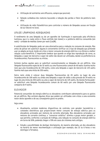 ENGENHARIA Página 2
E C O N O M I Z A N D O S E U D I N H E I R O
• Utilização de luminárias sem difusores, sempre que possível;
• Seleção cuidadosa dos reatores buscando a redução das perdas e fator de potência mais
alto;
• Utilização de relês fotoelétricos para controlar o número de lâmpadas acesas em função
da luz natural no local.
UTILIZE LÂMPADAS ADEQUADAS
O rendimento de uma lâmpada ou de um aparelho de iluminação é expressado pela eficiência
luminosa, que é a razão entre o fluxo emitido (em lúmen) e a potência elétrica consumida (em
watt) - unidade de medida: lúmen por watt (Lm/W).
A substituição de lâmpadas pode ser uma alternativa para a redução no consumo de energia. Mas
antes de pensar em substituir alguma é conveniente verificar se o tipo de lâmpada que pretende
usar se adapta ao local, tendo em vista o menor consumo de energia elétrica e se oferece a melhor
relação custo-benefício. É importante lembrar que quando se exige boa reprodução de cores, as
lâmpadas a vapor de mercúrio e vapor de sódio não devem ser utilizadas, dando-se preferência às
incandescentes, fluorescentes ou mistas.
Existem muitas opções para se substituir economicamente as lâmpadas de um edifício. Uma
lâmpada fluorescente especial de 32 watts ou uma fluorescente comum de 40 watts ilumina muito
mais que uma incandescente de 150 watts, como uma lâmpada a vapor de mercúrio de 125 watts
ilumina mais que uma mista de 250 watts.
Outro meio ainda é colocar duas lâmpadas fluorescentes de 20 watts no lugar de uma
incandescente de 100 watts ou ainda uma lâmpada a vapor de sódio a alta pressão de 70 watts no
lugar de uma mista de 250 watts ou uma a vapor de mercúrio de 125 watts. Da mesma forma pode-
se substituir uma lâmpada incandescente comum de 60 watts por uma lâmpada fluorescente
compacta de 9 watts.
ELEVADOR
Potencial consumidor de energia elétrica os elevadores contribuem sobremaneira para os gastos
de um edifício. Mas existem algumas dicas que podem ser utilizadas com vistas a uma economia
maior deste aparelho e de seu conseqüente gasto no prédio.
Veja como:
• Atualmente, existem modernos dispositivos de controle, com gerador tacométrico e
comandos eletrônicos que proporcionam menor consumo de energia elétrica para os
elevadores acionados por motores de corrente alternada. Nos elevadores acionados por
motores de corrente contínua, o "conversor estático" elimina o grupo motor gerador, o
que permite, conforme a variação de tráfego, uma redução no consumo de energia elétrica
em torno de 50%, podendo chegar a 70% em casos de sistemas mais antigos.
• Estude a possibilidade de desligar diariamente, de maneira alternada, um dos elevadores
no horário de menor movimentação e utilização (por exemplo, das 22 às 6 horas e nos
domingos`e feriados).
 