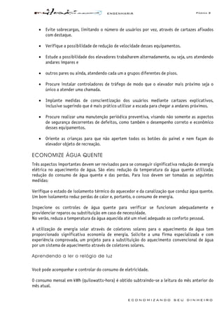 ENGENHARIA Página 3
E C O N O M I Z A N D O S E U D I N H E I R O
• Evite sobrecargas, limitando o número de usuários por vez, através de cartazes afixados
com destaque.
• Verifique a possibilidade de redução de velocidade desses equipamentos.
• Estude a possibilidade dos elevadores trabalharem alternadamente, ou seja, uns atendendo
andares ímpares e
• outros pares ou ainda, atendendo cada um a grupos diferentes de pisos.
• Procure instalar controladores de tráfego de modo que o elevador mais próximo seja o
único a atender uma chamada.
• Implante medidas de conscientização dos usuários mediante cartazes explicativos,
inclusive sugerindo que é mais prático utilizar a escada para chegar a andares próximos.
• Procure realizar uma manutenção periódica preventiva, visando não somente as aspectos
de segurança decorrentes de defeitos, como também o desempenho correto e econômico
desses equipamentos.
• Oriente as crianças para que não apertem todos os botões do painel e nem façam do
elevador objeto de recreação.
ECONOMIZE ÁGUA QUENTE
Três aspectos importantes devem ser revisados para se conseguir significativa redução de energia
elétrica no aquecimento de água. São eles: redução da temperatura da água quente utilizada;
redução do consumo de água quente e das perdas. Para isso devem ser tomadas as seguintes
medidas:
Verifique o estado de isolamento térmico do aquecedor e da canalização que conduz água quente.
Um bom isolamento reduz perdas de calor e, portanto, o consumo de energia.
Inspecione os controles de água quente para verificar se funcionam adequadamente e
providenciar reparos ou substituição em caso de necessidade.
No verão, reduza a temperatura da água aquecida até um nível adequado ao conforto pessoal.
A utilização de energia solar através de coletores solares para o aquecimento de água tem
proporcionado significativa economia de energia. Solicite a uma firma especializada e com
experiência comprovada, um projeto para a substituição do aquecimento convencional de água
por um sistema de aquecimento através de coletores solares.
Aprendendo a ler o relógio de luz
Você pode acompanhar e controlar do consumo de eletricidade.
O consumo mensal em kWh (quilowatts-hora) é obtido subtraindo-se a leitura do mês anterior do
mês atual.
 