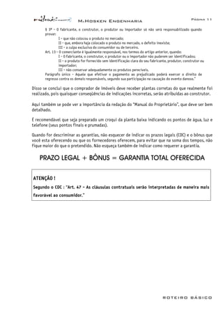 McHosken Engenharia Página 11
ROTEIRO BÁSICO
§ 3º - O fabricante, o construtor, o produtor ou importador só não será responsabilizado quando
provar:
I - que não colocou o produto no mercado;
II - que, embora haja colocado o produto no mercado, o defeito inexiste;
III - a culpa exclusiva do consumidor ou de terceiro.
Art. 13 - O comerciante é igualmente responsável, nos termos do artigo anterior, quando:
I - O fabricante, o construtor, o produtor ou o importador não puderem ser identificados;
II - o produto for fornecido sem identificação clara do seu fabricante, produtor, construtor ou
importador;
III - não conservar adequadamente os produtos perecíveis.
Parágrafo único - Aquele que efetivar o pagamento ao prejudicado poderá exercer o direito de
regresso contra os demais responsáveis, segundo sua participação na causação do evento danoso.”
Disso se conclui que o comprador de imóveis deve receber plantas corretas do que realmente foi
realizado, pois quaisquer conseqüências de indicações incorretas, serão atribuídas ao construtor.
Aqui também se pode ver a importância da redação do “Manual do Proprietário”, que deve ser bem
detalhado.
É recomendável que seja preparado um croqui da planta baixa indicando os pontos de água, luz e
telefone (seus pontos finais e prumadas).
Quando for descriminar as garantias, não esquecer de indicar os prazos legais (CDC) e o bônus que
você esta oferecendo ou que os fornecedores oferecem, para evitar que na soma dos tempos, não
fique maior do que o pretendido. Não esqueça também de indicar como requerer a garantia.
PRAZO LEGAL + BÔNUS = GARANTIA TOTAL OFERECIDA
ATENÇÃO !
Segundo o CDC : “Art. 47 - As cláusulas contratuais serão interpretadas de maneira mais
favorável ao consumidor.”
 