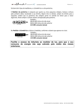 ENGENHARIA Página 4
E C O N O M I Z A N D O S E U D I N H E I R O
Existem dois tipos de medidores, o ciclométrico e o de ponteiros.
O Medidor de ponteiros é composto por quatro ou cinco pequenos relógios. Comece a leitura
pelo primeiro deles, localizado à sua direita. Depois leia os demais, sempre da direita para a
esquerda. Lembre que os ponteiros dos relógios giram no sentido do menor para o maior
algarismo. Anote sempre o último número ultrapassado pelo ponteiro.
Exemplo :
08539 kWh leitura do mês atual
08324 kWh leitura do mês anterior
215 kWh consumo mensal
No Medidor ciclométrico a leitura é imediata, conforme o número que aparece no visor.
Exemplo :
08539 kWh leitura do mês atual
08324 kWh leitura do mês anterior
215 kWh consumo mensal
Facilite o acesso do leiturista ao medidor de luz, para que o seu
consumo de energia não seja cobrado pela média dos meses
anteriores.
 