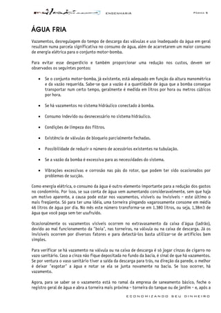 ENGENHARIA Página 5
E C O N O M I Z A N D O S E U D I N H E I R O
ÁGUA FRIA
Vazamentos, desregulagem do tempo de descarga das válvulas e uso inadequado da água em geral
resultam numa parcela significativa no consumo de água, além de acarretarem um maior consumo
de energia elétrica para o conjunto motor-bomba.
Para evitar esse desperdício e também proporcionar uma redução nos custos, devem ser
observados os seguintes pontos:
• Se o conjunto motor-bomba, já existente, está adequado em função da altura manométrica
e da vazão requerida. Sabe-se que a vazão é a quantidade de água que a bomba consegue
transportar num certo tempo, geralmente é medida em litros por hora ou metros cúbicos
por hora.
• Se há vazamentos no sistema hidráulico conectado á bomba.
• Consumo indevido ou desnecessário no sistema hidráulico.
• Condições de limpeza dos filtros.
• Existência de válvulas de bloqueio parcialmente fechadas.
• Possibilidade de reduzir o número de acessórios existentes na tubulação.
• Se a vazão da bomba é excessiva para as necessidades do sistema.
• Vibrações excessivas e corrosão nas pás do rotor, que podem ter sido ocasionados por
problemas de sucção.
Como energia elétrica, o consumo da água é outro elemento importante para a redução dos gastos
no condomínio. Por isso, se sua conta de água vem aumentando consideravelmente, sem que haja
um motivo aparente, a causa pode estar nos vazamentos, visíveis ou invisíveis - este último o
mais freqüente. Só para ter uma idéia, uma torneira pingando vagarosamente consome em média
46 litros de água por dia. No mês este número transforma-se em 1.380 litros, ou seja, 1,38m3 de
água que você paga sem ter usufruído.
Ocasionalmente os vazamentos visíveis ocorrem no extravasamento da caixa d'água (ladrão),
devido ao mal funcionamento da "boia", nas torneiras, na válvula ou na caixa de descarga. Já os
invisíveis ocorrem por diversos fatores e para detectá-los basta utilizar-se de artifícios bem
simples.
Para verificar se há vazamento na válvula ou na caixa de descarga é só jogar cinzas de cigarro no
vazo sanitário. Caso a cinza não fique depositada no fundo da bacia, é sinal de que há vazamentos.
Se por ventura o vaso sanitário tiver a saída da descarga para trás, na direção da parede, o melhor
é deixar "esgotar" a água e notar se ela se junta novamente na bacia. Se isso ocorrer, há
vazamento.
Agora, para se saber se o vazamento está no ramal da empresa de saneamento básico, feche o
registro geral de água e abra a torneira mais próxima - torneira do tanque ou de jardim - e, após a
 