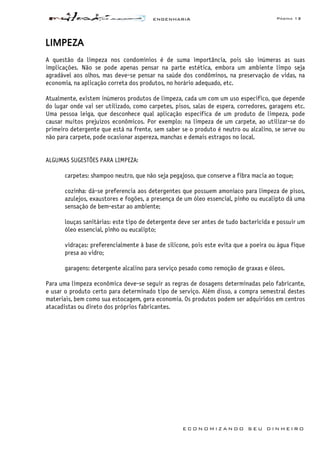 ENGENHARIA Página 13
E C O N O M I Z A N D O S E U D I N H E I R O
LIMPEZA
A questão da limpeza nos condomínios é de suma importância, pois são inúmeras as suas
implicações. Não se pode apenas pensar na parte estética, embora um ambiente limpo seja
agradável aos olhos, mas deve-se pensar na saúde dos condôminos, na preservação de vidas, na
economia, na aplicação correta dos produtos, no horário adequado, etc.
Atualmente, existem inúmeros produtos de limpeza, cada um com um uso especifico, que depende
do lugar onde vai ser utilizado, como carpetes, pisos, salas de espera, corredores, garagens etc.
Uma pessoa leiga, que desconhece qual aplicação específica de um produto de limpeza, pode
causar muitos prejuízos econômicos. Por exemplo: na limpeza de um carpete, ao utilizar-se do
primeiro detergente que está na frente, sem saber se o produto é neutro ou alcalino, se serve ou
não para carpete, pode ocasionar aspereza, manchas e demais estragos no local.
ALGUMAS SUGESTÕES PARA LIMPEZA:
carpetes: shampoo neutro, que não seja pegajoso, que conserve a fibra macia ao toque;
cozinha: dá-se preferencia aos detergentes que possuem amoníaco para limpeza de pisos,
azulejos, exaustores e fogões, a presença de um óleo essencial, pinho ou eucalipto dá uma
sensação de bem-estar ao ambiente;
louças sanitárias: este tipo de detergente deve ser antes de tudo bactericida e possuir um
óleo essencial, pinho ou eucalipto;
vidraças: preferencialmente à base de silicone, pois este evita que a poeira ou água fique
presa ao vidro;
garagens: detergente alcalino para serviço pesado como remoção de graxas e óleos.
Para uma limpeza econômica deve-se seguir as regras de dosagens determinadas pelo fabricante,
e usar o produto certo para determinado tipo de serviço. Além disso, a compra semestral destes
materiais, bem como sua estocagem, gera economia. Os produtos podem ser adquiridos em centros
atacadistas ou direto dos próprios fabricantes.
 
