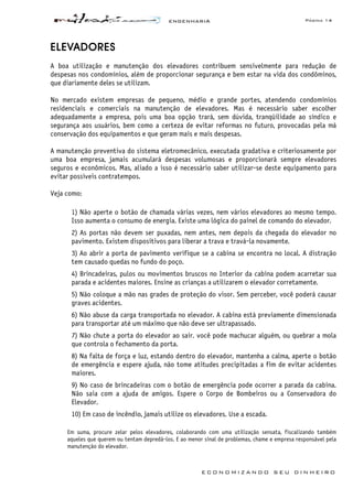 ENGENHARIA Página 14
E C O N O M I Z A N D O S E U D I N H E I R O
ELEVADORES
A boa utilização e manutenção dos elevadores contribuem sensivelmente para redução de
despesas nos condomínios, além de proporcionar segurança e bem estar na vida dos condôminos,
que diariamente deles se utilizam.
No mercado existem empresas de pequeno, médio e grande portes, atendendo condomínios
residenciais e comerciais na manutenção de elevadores. Mas é necessário saber escolher
adequadamente a empresa, pois uma boa opção trará, sem dúvida, tranqüilidade ao síndico e
segurança aos usuários, bem como a certeza de evitar reformas no futuro, provocadas pela má
conservação dos equipamentos e que geram mais e mais despesas.
A manutenção preventiva do sistema eletromecânico, executada gradativa e criteriosamente por
uma boa empresa, jamais acumulará despesas volumosas e proporcionará sempre elevadores
seguros e econômicos. Mas, aliado a isso é necessário saber utilizar-se deste equipamento para
evitar possíveis contratempos.
Veja como:
1) Não aperte o botão de chamada várias vezes, nem vários elevadores ao mesmo tempo.
Isso aumenta o consumo de energia. Existe uma lógica do painel de comando do elevador.
2) As portas não devem ser puxadas, nem antes, nem depois da chegada do elevador no
pavimento. Existem dispositivos para liberar a trava e travá-la novamente.
3) Ao abrir a porta de pavimento verifique se a cabina se encontra no local. A distração
tem causado quedas no fundo do poço.
4) Brincadeiras, pulos ou movimentos bruscos no Interior da cabina podem acarretar sua
parada e acidentes maiores. Ensine as crianças a utilizarem o elevador corretamente.
5) Não coloque a mão nas grades de proteção do visor. Sem perceber, você poderá causar
graves acidentes.
6) Não abuse da carga transportada no elevador. A cabina está previamente dimensionada
para transportar até um máximo que não deve ser ultrapassado.
7) Não chute a porta do elevador ao sair. você pode machucar alguém, ou quebrar a mola
que controla o fechamento da porta.
8) Na falta de força e luz, estando dentro do elevador, mantenha a calma, aperte o botão
de emergência e espere ajuda, não tome atitudes precipitadas a fim de evitar acidentes
maiores.
9) No caso de brincadeiras com o botão de emergência pode ocorrer a parada da cabina.
Não saia com a ajuda de amigos. Espere o Corpo de Bombeiros ou a Conservadora do
Elevador.
10) Em caso de incêndio, jamais utilize os elevadores. Use a escada.
Em suma, procure zelar pelos elevadores, colaborando com uma utilização sensata, fiscalizando também
aqueles que querem ou tentam depredá-los. E ao menor sinal de problemas, chame e empresa responsável pela
manutenção do elevador.
 