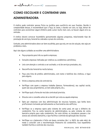 ENGENHARIA Página 23
MANUAL DO SÍNDICO
COMO ESCOLHER E CONTRATAR UMA
ADMINISTRADORA
O síndico pode contratar pessoa física ou jurídica para auxiliá-lo em suas funções. Devido à
complexidade dessas, é recomendável que o faça, às vezes, o barato sai caro, ou seja, deixar de
contratar para economizar algum dinheiro pode custar muito mais caro, se houver algum erro ou
omissão.
O síndico deverá convocar Assembléia apresentando algumas propostas, relacionando tipo de
prestação de serviços, honorários cobrados e prazo do contrato.
Contudo, uma administradora deve ser bem escolhida, para que ela, em vez de solução, não seja um
problema a mais.
Aqui vão alguns cuidados ao escolher uma administradora:
• Peça proposta para três ou quatro empresas;
• Consulte empresas indicadas por síndicos ou condôminos satisfeitos;
• Leia com atenção o contrato a ser assinado, o rol de serviços prestados, etc.
• Desconfie dos honorários muito baixos;
• Peça uma lista de prédios administrados, com nome e telefone dos síndicos, e ligue
para alguns;
• Visite a empresa antes de contratá-la;
• Verifique com quem a empresa trabalha (bancos, fornecedores), seu capital social,
quem são seus proprietários, se tem sede própria, etc.;
• Verifique qual a forma de rescisão contratual prevista;
• Discuta com o conselho antes de se decidir por esta ou aquela empresa;
• Opte por empresas com boa administração de recursos humanos, que tenha bons
profissionais treinando periodicamente os funcionários dos edifícios;
• Verifique se a empresa opera pelo sistema de conta pool, em que o dinheiro do
condomínio fica na conta bancária da administradora, ou pelo sistema de conta
bancária própria para cada condomínio. Por este último, os moradores passam a ter
acesso aos extratos bancários, o que facilita o controle da aplicação dos recursos
• Verifique se o balancete é feito em bases correntes (de 1 a 30/31 de cada mês), de
modo a coincidir com a movimentação financeira do condomínio. Esse expediente
também facilita o controle dos recursos;
 