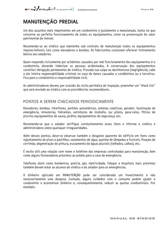 ENGENHARIA Página 25
MANUAL DO SÍNDICO
MANUTENÇÃO PREDIAL
Um dos assuntos mais importantes em um condomínio é justamente a manutenção, tanto no que
concerne ao perfeito funcionamento de todos os equipamentos, como na preservação do valor
patrimonial do imóvel.
Recomenda-se ao síndico que mantenha sob contrato de manutenção todos os equipamentos
imprescindíveis, tais como elevadores e bombas. Os fabricantes costumam oferecer treinamento
básico aos zeladores.
Quem responde civicamente por acidentes causados por mal funcionamento dos equipamentos é o
condomínio, devendo indenizar as pessoas acidentadas. A conservação dos equipamentos
constitui obrigação permanente do síndico. Provada sua culpa ou desinteresse (negligência), cabe
a ele inteira responsabilidade criminal no caso de danos causados a condôminos ou a terceiros.
Fica para o condomínio a responsabilidade civil.
As administradoras devem, por ocasião da visita periódica de inspeção, preencher um "check list"
que será enviado ao síndico com as providências recomendáveis.
PONTOS A SEREM CHECADOS PERIODICAMENTE
Elevadores, bombas, interfones, portões automáticos, antenas coletivas, gerador, iluminação de
emergência, minuterias, hidrantes, extintores de incêndio, luz piloto, pára-raios, filtros de
piscina, equipamentos de sauna, jardins, equipamentos de segurança, etc.
Recomenda-se que o zelador verifique constantemente esses itens e informe o síndico e
administradora sobre quaisquer irregularidades.
Além desses pontos, deve-se observar também o desgaste aparente do edifício em itens como
rejuntamento de pisos e pastilhas, vazamentos de água, queima de lâmpadas e fusíveis, fixação de
corrimão, degeneração de pintura, escoamento de águas pluviais (telhados, calhas), etc.
É muito útil uma relação com nome e telefone das empresas contratadas para manutenção, bem
como alguns fornecedores próximos ao prédio para o caso de emergência.
Telefones úteis como bombeiros, polícia, gás, eletricidade, Telepar e hospitais mais próximos
também devem estar ao alcance do síndico e do zelador para as emergências.
O dinheiro aplicado em MANUTENÇÃO pode ser considerado um investimento e não
necessariamente uma despesa. Contudo, alguns cuidados com o consumo podem ajudar o
condomínio a economizar dinheiro e, consequentemente, reduzir as quotas condominiais. Por
exemplo:
 