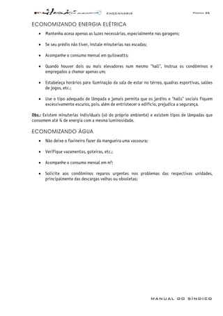 ENGENHARIA Página 26
MANUAL DO SÍNDICO
ECONOMIZANDO ENERGIA ELÉTRICA
• Mantenha acesa apenas as luzes necessárias, especialmente nas garagens;
• Se seu prédio não tiver, instale minuterias nas escadas;
• Acompanhe o consumo mensal em quilowatts;
• Quando houver dois ou mais elevadores num mesmo "hall", instrua os condôminos e
empregados a chamar apenas um;
• Estabeleça horários para iluminação da sala de estar no térreo, quadras esportivas, salões
de jogos, etc.;
• Use o tipo adequado de lâmpada e jamais permita que os jardins e "halls" sociais fiquem
excessivamente escuros, pois, além de entristecer o edifício, prejudica a segurança.
Obs.: Existem minuterias individuais (só do próprio ambiente) e existem tipos de lâmpadas que
consomem até ¼ de energia com a mesma luminosidade.
ECONOMIZANDO ÁGUA
• Não deixe o faxineiro fazer da mangueira uma vassoura;
• Verifique vazamentos, goteiras, etc.;
• Acompanhe o consumo mensal em m³;
• Solicite aos condôminos reparos urgentes nos problemas das respectivas unidades,
principalmente das descargas velhas ou obsoletas;
 